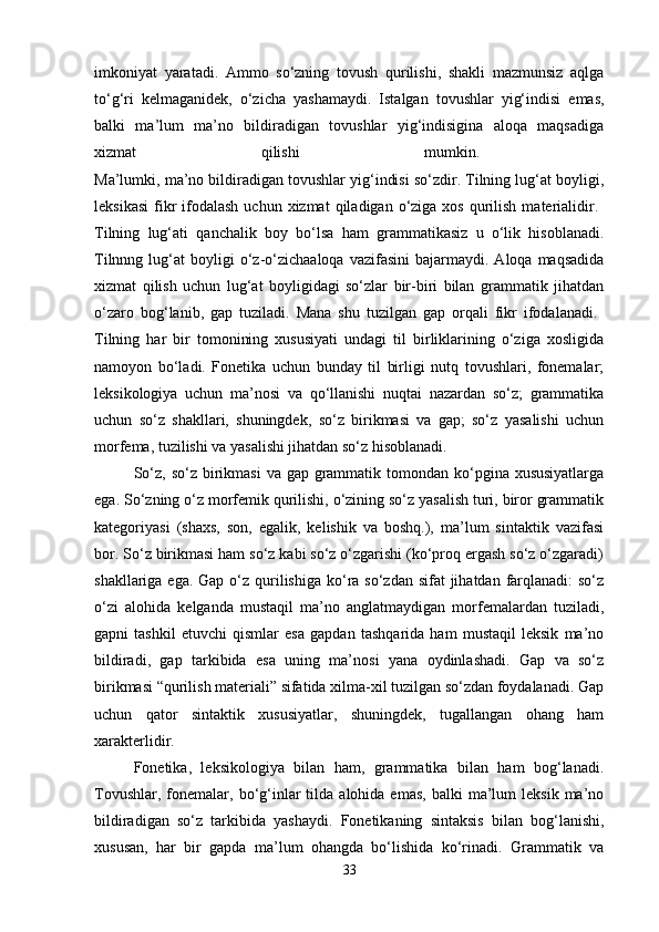 imkoniyat   yaratadi.   Ammo   so‘zning   tovush   qurilishi,   shakli   mazmunsiz   aqlga
to‘g‘ri   kelmaganidek,   o‘zicha   yashamaydi.   Istalgan   tovushlar   yig‘indisi   emas,
balki   ma’lum   ma’no   bildiradigan   tovushlar   yig‘indisigina   aloqa   maqsadiga
xizmat   qilishi   mumkin.  
Ma’lumki, ma’no bildiradigan tovushlar yig‘indisi so‘zdir. Tilning lug‘at boyligi,
leksikasi  fikr   ifodalash   uchun xizmat   qiladigan  o‘ziga  xos  qurilish  materialidir.  
Tilning   lug‘ati   qanchalik   boy   bo‘lsa   ham   grammatikasiz   u   o‘lik   hisoblanadi.
Tilnnng  lug‘at   boyligi  o‘z-o‘zichaaloqa  vazifasini  bajarmaydi.  Aloqa  maqsadida
xizmat   qilish   uchun   lug‘at   boyligidagi   so‘zlar   bir-biri   bilan   grammatik   jihatdan
o‘zaro   bog‘lanib,   gap   tuziladi.   Mana   shu   tuzilgan   gap   orqali   fikr   ifodalanadi.  
Tilning   har   bir   tomonining   xususiyati   undagi   til   birliklarining   o‘ziga   xosligida
namoyon   bo‘ladi.   Fonetika   uchun   bunday   til   birligi   nutq   tovushlari,   fonemalar;
leksikologiya   uchun   ma’nosi   va   qo‘llanishi   nuqtai   nazardan   so‘z;   grammatika
uchun   so‘z   shakllari,   shuningdek,   so‘z   birikmasi   va   gap;   so‘z   yasalishi   uchun
morfema, tuzilishi va yasalishi jihatdan so‘z hisoblanadi. 
So‘z, so‘z  birikmasi  va gap grammatik tomondan ko‘pgina xususiyatlarga
ega. So‘zning o‘z morfemik qurilishi, o‘zining so‘z yasalish turi, biror grammatik
kategoriyasi   (shaxs,   son,   egalik,   kelishik   va   boshq.),   ma’lum   sintaktik   vazifasi
bor.  So‘z birikmasi ham so‘z kabi so‘z o‘zgarishi (ko‘proq ergash so‘z o‘zgaradi)
shakllariga ega. Gap  o‘z qurilishiga ko‘ra so‘zdan sifat  jihatdan farqlanadi:  so‘z
o‘zi   alohida   kelganda   mustaqil   ma’no   anglatmaydigan   morfemalardan   tuziladi,
gapni   tashkil   etuvchi   qismlar   esa   gapdan   tashqarida   ham   mustaqil   leksik   ma’no
bildiradi,   gap   tarkibida   esa   uning   ma’nosi   yana   oydinlashadi.   Gap   va   so‘z
birikmasi “qurilish materiali” sifatida xilma-xil tuzilgan so‘zdan foydalanadi. Gap
uchun   qator   sintaktik   xususiyatlar,   shuningdek,   tugallangan   ohang   ham
xarakterlidir. 
Fonetika,   leksikologiya   bilan   ham,   grammatika   bilan   ham   bog‘lanadi.
Tovushlar,  fonemalar,  bo‘g‘inlar   tilda   alohida  emas,   balki   ma’lum  leksik   ma’no
bildiradigan   so‘z   tarkibida   yashaydi.   Fonetikaning   sintaksis   bilan   bog‘lanishi,
xususan,   har   bir   gapda   ma’lum   ohangda   bo‘lishida   ko‘rinadi.   Grammatik   va
33 