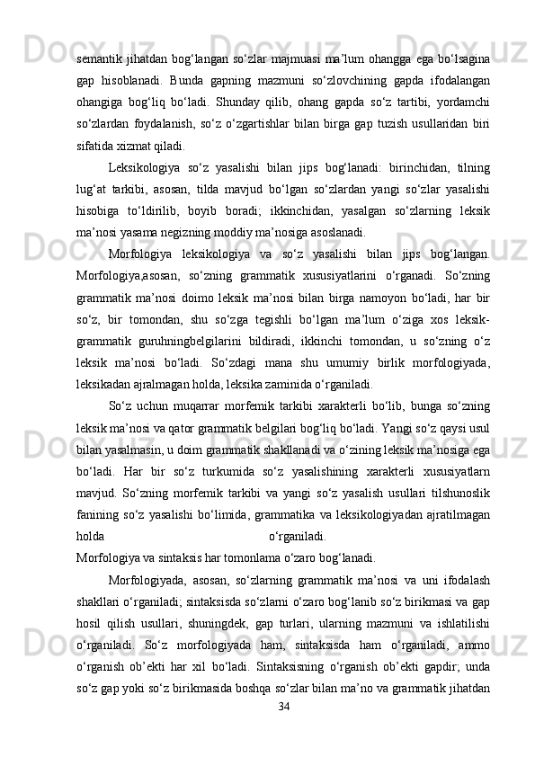 semantik   jihatdan   bog‘langan   so‘zlar   majmuasi   ma’lum   ohangga   ega   bo‘lsagina
gap   hisoblanadi.   Bunda   gapning   mazmuni   so‘zlovchining   gapda   ifodalangan
ohangiga   bog‘liq   bo‘ladi.   Shunday   qilib,   ohang   gapda   so‘z   tartibi,   yordamchi
so‘zlardan   foydalanish,   so‘z   o‘zgartishlar   bilan   birga   gap   tuzish   usullaridan   biri
sifatida xizmat qiladi. 
Leksikologiya   so‘z   yasalishi   bilan   jips   bog‘lanadi:   birinchidan,   tilning
lug‘at   tarkibi,   asosan,   tilda   mavjud   bo‘lgan   so‘zlardan   yangi   so‘zlar   yasalishi
hisobiga   to‘ldirilib,   boyib   boradi;   ikkinchidan,   yasalgan   so‘zlarning   leksik
ma’nosi yasama negizning moddiy ma’nosiga asoslanadi. 
Morfologiya   leksikologiya   va   so‘z   yasalishi   bilan   jips   bog‘langan.
Morfologiya,asosan,   so‘zning   grammatik   xususiyatlarini   o‘rganadi.   So‘zning
grammatik   ma’nosi   doimo   leksik   ma’nosi   bilan   birga   namoyon   bo‘ladi,   har   bir
so‘z,   bir   tomondan,   shu   so‘zga   tegishli   bo‘lgan   ma’lum   o‘ziga   xos   leksik-
grammatik   guruhningbelgilarini   bildiradi,   ikkinchi   tomondan,   u   so‘zning   o‘z
leksik   ma’nosi   bo‘ladi.   So‘zdagi   mana   shu   umumiy   birlik   morfologiyada,
leksikadan ajralmagan holda, leksika za minida o‘rganiladi. 
So‘z   uchun   muqarrar   morfemik   tarkibi   xarakterli   bo‘lib,   bunga   so‘zning
leksik ma’nosi va qator grammatik belgilari bog‘liq bo‘ladi. Yangi so‘z qaysi usul
bilan yasalmasin, u doim grammatik shakllanadi va o‘zining leksik ma’nosiga ega
bo‘ladi.   Har   bir   so‘z   turkumida   so‘z   yasalishining   xarakterli   xususiyatlarn
mavjud.   So‘zning   morfemik   tarkibi   va   yangi   so‘z   yasalish   usullari   tilshunoslik
fanining   so‘z   yasalishi   bo‘limida,   grammatika   va   leksikologiyadan   ajratilmagan
holda   o‘rganiladi.  
Morfologiya va sintaksis har tomonlama o‘zaro bog‘lanadi. 
Morfologiyada,   asosan,   so‘zlarning   grammatik   ma’nosi   va   uni   ifodalash
shakllari o‘rganiladi; sintaksisda so‘zlarni o‘zaro bog‘lanib so‘z birikmasi va gap
hosil   qilish   usullari,   shuningdek,   gap   turlari,   ularning   mazmuni   va   ishlatilishi
o‘rganiladi.   So‘z   morfologiyada   ham,   sintaksisda   ham   o‘rganiladi,   ammo
o‘rganish   ob’ekti   har   xil   bo‘ladi.   Sintaksisning   o‘rganish   ob’ekti   gapdir;   unda
so‘z gap yoki so‘z birikmasida boshqa so‘zlar bilan ma’no va grammatik jihatdan
34 