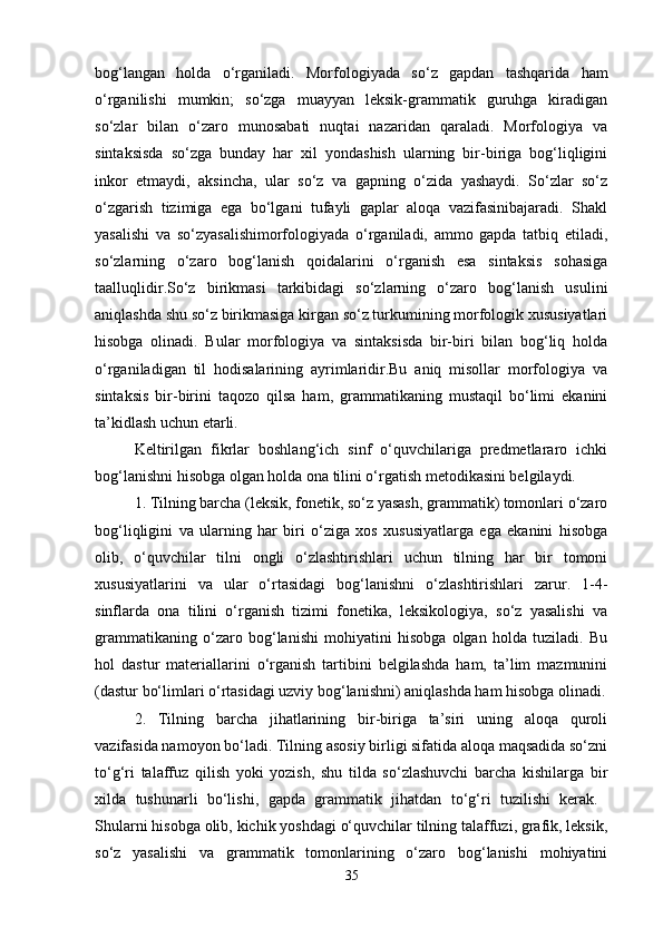 bog‘langan   holda   o‘rganiladi.   Mor fologiyada   so‘z   gapdan   tashqarida   ham
o‘rganilishi   mumkin;   so‘zga   muayyan   leksik-grammatik   guruhga   kiradigan
so‘zlar   bilan   o‘zaro   munosabati   nuqtai   nazaridan   qaraladi.   Morfologiya   va
sintaksisda   so‘zga   bunday   har   xil   yondashish   ularning   bir-biriga   bog‘liqligini
inkor   etmaydi,   aksincha,   ular   so‘z   va   gapning   o‘zida   yashaydi.   So‘zlar   so‘z
o‘zgarish   tizimiga   ega   bo‘lgani   tufayli   gaplar   aloqa   vazifasinibajaradi.   Shakl
yasalishi   va   so‘zyasalishimorfologiyada   o‘rganiladi,   ammo   gapda   tatbiq   etiladi,
so‘zlarning   o‘zaro   bog‘lanish   qoidalarini   o‘rganish   esa   sintaksis   sohasiga
taalluqlidir.So‘z   birikmasi   tarkibidagi   so‘zlarning   o‘zaro   bog‘lanish   usulini
aniqlashda shu so‘z birikmasiga kirgan so‘z turkumining morfologik xususiyatlari
hisobga   olinadi.   Bular   morfologiya   va   sintaksisda   bir-biri   bilan   bog‘liq   holda
o‘rganiladigan   til   hodisalarining   ayrimlaridir.Bu   aniq   misollar   morfologiya   va
sintaksis   bir-birini   taqozo   qilsa   ham,   grammatikaning   mustaqil   bo‘limi   ekanini
ta’kidlash uchun etarli. 
Keltirilgan   fikrlar   boshlang‘ich   sinf   o‘quvchilariga   predmetlararo   ichki
bog‘lanishni hisobga olgan holda ona tilini o‘rgatish metodikasini belgilaydi. 
1. Tilning barcha (leksik, fonetik, so‘z yasash, grammatik) tomonlari o‘zaro
bog‘liqligini   va   ularning   har   biri   o‘ziga   xos   xususiyatlarga   ega   ekanini   hisobga
olib,   o‘quvchilar   tilni   ongli   o‘zlashtirishlari   uchun   tilning   har   bir   tomoni
xususiyatlarini   va   ular   o‘rtasidagi   bog‘lanishni   o‘zlashtirishlari   zarur.   1-4-
sinflarda   ona   tilini   o‘rganish   tizimi   fonetika,   leksikologiya,   so‘z   yasalishi   va
grammatikaning   o‘zaro   bog‘lanishi   mohiyatini   hisobga   olgan   holda   tuziladi.   Bu
hol   dastur   materiallarini   o‘rganish   tartibini   belgilashda   ham,   ta’lim   mazmunini
(dastur bo‘limlari o‘rtasidagi uzviy bog‘lanishni) aniqlashda ham hisobga olinadi.
2.   Tilning   barcha   jihatlarining   bir-biriga   ta’siri   uning   aloqa   quroli
vazifasida namoyon bo‘ladi. Tilning asosiy birligi sifatida aloqa maqsadida so‘zni
to‘g‘ri   talaffuz   qilish   yoki   yozish,   shu   tilda   so‘zlashuvchi   barcha   kishilarga   bir
xilda   tushunarli   bo‘lishi,   gapda   grammatik   jihatdan   to‘g‘ri   tuzilishi   kerak.  
Shularni hisobga olib, kichik yoshdagi o‘quvchilar tilning talaffuzi, grafik, leksik,
so‘z   yasalishi   va   grammatik   tomonlarining   o‘zaro   bog‘lanishi   mohiyatini
35 