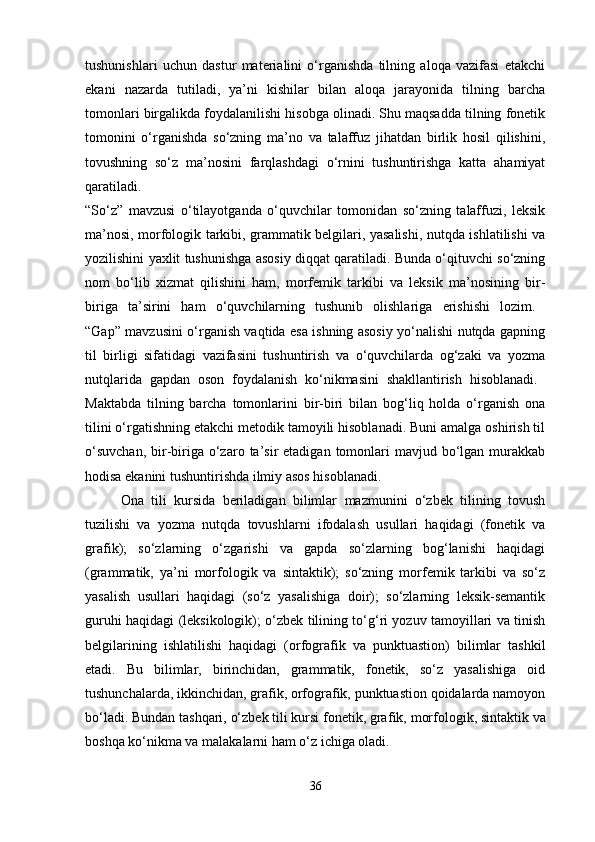 tushunishlari   uchun   dastur   materialini   o‘rganishda   tilning   aloqa   vazifasi   etakchi
ekani   nazarda   tutiladi,   ya’ni   kishilar   bilan   aloqa   jarayonida   tilning   barcha
tomonlari birgalikda foydalanilishi hisobga olinadi. Shu maqsadda tilning fonetik
tomonini   o‘rganishda   so‘zning   ma’no   va   talaffuz   jihatdan   birlik   hosil   qilishini,
tovushning   so‘z   ma’nosini   farqlashdagi   o‘rnini   tushuntirishga   katta   ahamiyat
qaratiladi.  
“So‘z”   mavzusi   o‘tilayotganda   o‘quvchilar   tomonidan   so‘zning   talaffuzi,   leksik
ma’nosi, morfologik tarkibi, grammatik belgilari, yasalishi, nutqda ishlatilishi va
yozilishini yaxlit tushunishga asosiy diqqat qaratiladi. Bunda o‘qituvchi so‘zning
nom   bo‘lib   xizmat   qilishini   ham,   morfemik   tarkibi   va   leksik   ma’nosining   bir-
biriga   ta’sirini   ham   o‘quvchilarning   tushunib   olishlariga   erishishi   lozim.  
“Gap” mavzusini o‘rganish vaqtida esa ishning asosiy yo‘nalishi nutqda gapning
til   birligi   sifatidagi   vazifasini   tushuntirish   va   o‘quvchilarda   og‘zaki   va   yozma
nutqlarida   gapdan   oson   foydalanish   ko‘nikmasini   shakllantirish   hisoblanadi.  
Maktabda   tilning   barcha   tomonlarini   bir-biri   bilan   bog‘liq   holda   o‘rganish   ona
tilini o‘rgatishning etakchi metodik tamoyili hisoblanadi. Buni amalga oshirish til
o‘suvchan,   bir-biriga  o‘zaro  ta’sir  etadigan  tomonlari   mavjud bo‘lgan murakkab
hodisa ekanini tushuntirishda ilmiy asos hisoblanadi. 
Ona   tili   kursida   beriladigan   bilimlar   mazmunini   o‘zbek   tilining   tovush
tuzilishi   va   yozma   nutqda   tovushlarni   ifodalash   usullari   haqidagi   (fonetik   va
grafik);   so‘zlarning   o‘zgarishi   va   gapda   so‘zlarning   bog‘lanishi   haqidagi
(grammatik,   ya’ni   morfologik   va   sintaktik);   so‘zning   morfemik   tarkibi   va   so‘z
yasalish   usullari   haqidagi   (so‘z   yasalishiga   doir);   so‘zlarning   leksik-semantik
guruhi haqidagi (leksikologik); o‘zbek tilining to‘g‘ri yozuv tamoyillari va tinish
belgilarining   ishlatilishi   haqidagi   (orfografik   va   punktuastion)   bilimlar   tashkil
etadi.   Bu   bilimlar,   birinchidan,   grammatik,   fonetik,   so‘z   yasalishiga   oid
tushunchalarda, ikkinchidan, grafik, orfografik, punktuastion qoidalarda namoyon
bo‘ladi. Bundan tashqari, o‘zbek tili kursi fonetik, gra fik, morfologik, sintaktik va
boshqa ko‘nikma va malakalarni ham o‘z ichiga oladi. 
36