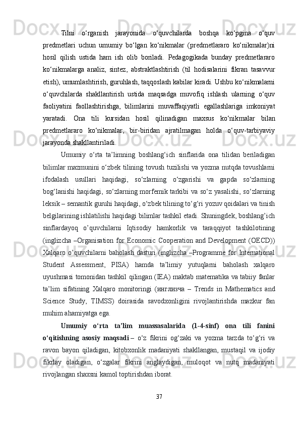 Tilni   o‘rganish   jarayonida   o‘quvchilarda   boshqa   ko‘pgina   o‘quv
predmetlari   uchun   umumiy   bo‘lgan   ko‘nikmalar   (predmetlararo   ko‘nikmalar)ni
hosil   qilish   ustida   ham   ish   olib   boriladi.   Pedagogikada   bunday   predmetlararo
ko‘nikmalarga   analiz,   sintez,   abstraktlashtirish   (til   hodisalarini   fikran   tasavvur
etish), umumlashtirish, guruhlash, taqqoslash kabilar kiradi. Ushbu ko‘nikmalarni
o‘quvchilarda   shakllantirish   ustida   maqsadga   muvofiq   ishlash   ularning   o‘quv
faoliyatini   faollashtirishga,   bilimlarini   muvaffaqiyatli   egallashlariga   imkoniyat
yaratadi.   Ona   tili   kursidan   hosil   qilinadigan   maxsus   ko‘nik malar   bilan
predmetlararo   ko‘nikmalar,   bir-biridan   ajratilmagan   holda   o‘quv-tarbiyaviy
jarayonda shakllantiriladi. 
Umumiy   o‘rta   ta’limning   boshlang‘ich   sinflarida   ona   tilidan   beriladigan
bilimlar mazmunini o‘zbek tilining tovush tuzilishi va yozma nutqda tovushlarni
ifodalash   usullari   haqidagi,   so‘zlarning   o‘zgarishi   va   gapda   so‘zlarning
bog‘lanishi  haqidagi, so‘zlarning morfemik tarkibi  va  so‘z yasalishi,  so‘zlarning
leksik – semantik guruhi haqidagi, o‘zbek tilining to‘g‘ri yozuv qoidalari va tinish
belgilarining ishlatilishi haqidagi bilimlar tashkil etadi. Shuningdek, boshlang’ich
sinflardayoq   o’quvchilarni   Iqtisodiy   hamkorlik   va   taraqqiyot   tashkilotining
(inglizcha   –Organisation   for   Economic   Cooperation  and   Development   (OECD))
Xalqaro   o’quvchilarni   baholash   dasturi   (inglizcha   –Programme   for   International
Student   Assessment,   PISA)   hamda   ta’limiy   yutuqlarni   baholash   xalqaro
uyushmasi tomonidan tashkil qilingan (IEA) maktab matematika va tabiiy fanlar
ta’lim   sifatining   Xalqaro   monitoringi   ( инглизча   –   Trends   in   Mathematics   and
Science   Study,   TIMSS)   doirasida   savodxonligini   rivojlantirishda   mazkur   fan
muhim ahamiyatga ega.
Umumiy   o‘rta   ta’lim   muassasalarida   (1-4-sinf)   ona   tili   fanini
o‘qitishning   asosiy   maqsadi   –   o‘z   fikrini   og‘zaki   va   yozma   tarzda   to‘g‘ri   va
ravon   bayon   qiladigan,   kitobxonlik   madaniyati   shakllangan,   mustaqil   va   ijodiy
fikrlay   oladigan,   o‘zgalar   fikrini   anglaydigan,   muloqot   va   nutq   madaniyati
rivojlangan shaxsni kamol toptirishdan iborat.
37 