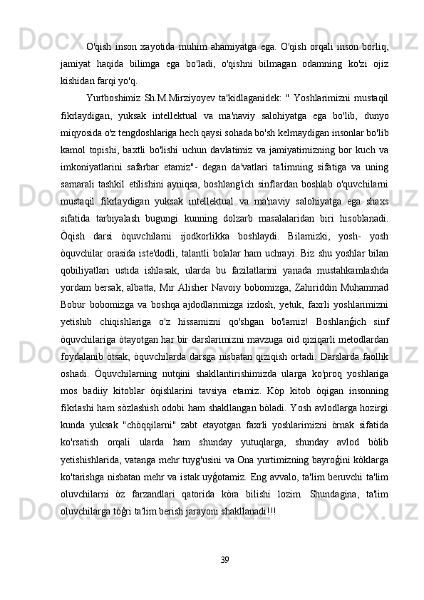 O'qish   inson   xayotida   muhim   ahamiyatga   ega.   O'qish   orqali   inson   borliq,
jamiyat   haqida   bilimga   ega   bo'ladi,   o'qishni   bilmagan   odamning   ko'zi   ojiz
kishidan farqi yo'q.
Yurtboshimiz   Sh.M.Mirziyoyev   ta'kidlaganidek:   "   Yoshlarimizni   mustaqil
fikrlaydigan,   yuksak   intellektual   va   ma'naviy   salohiyatga   ega   bo'lib,   dunyo
miqyosida o'z tengdoshlariga hech qaysi sohada bo'sh kelmaydigan insonlar bo'lib
kamol   topishi,   baxtli   bo'lishi   uchun   davlatimiz   va   jamiyatimizning   bor   kuch   va
imkoniyatlarini   safarbar   etamiz"-   degan   da'vatlari   ta'limning   sifatiga   va   uning
samarali   tashkil   etilishini   ayniqsa,   boshlang'ich   sinflardan   boshlab   o'quvchilarni
mustaqil   fikrlaydigan   yuksak   intellektual   va   ma'naviy   salohiyatga   ega   shaxs
sifatida   tarbiyalash   bugungi   kunning   dolzarb   masalalaridan   biri   hisoblanadi.
Òqish   darsi   òquvchilarni   ijodkorlikka   boshlaydi.   Bilamizki,   yosh-   yosh
òquvchilar   orasida   iste'dodli,   talantli   bolalar   ham   uchrayi.   Biz   shu   yoshlar   bilan
qobiliyatlari   ustida   ishlasak,   ularda   bu   fazilatlarini   yanada   mustahkamlashda
yordam   bersak,   albatta,   Mir   Alisher   Navoiy   bobomizga,   Zahiriddin   Muhammad
Bobur   bobomizga   va   boshqa   ajdodlarimizga   izdosh,   yetuk,   faxrli   yoshlarimizni
yetishib   chiqishlariga   o'z   hissamizni   qo'shgan   bo'lamiz!   Boshlanģich   sinf
òquvchilariga òtayotgan har bir darslarimizni mavzuga oid qiziqarli metodlardan
foydalanib   òtsak,  òquvchilarda  darsga  nisbatan  qiziqish   ortadi.  Darslarda  faollik
oshadi.   Òquvchilarning   nutqini   shakllantirishimizda   ularga   ko'proq   yoshlariga
mos   badiiy   kitoblar   òqishlarini   tavsiya   etamiz.   Kòp   kitob   òqigan   insonning
fikrlashi ham sòzlashish odobi ham shakllangan bòladi. Yosh avlodlarga hozirgi
kunda   yuksak   "chòqqilarni"   zabt   etayotgan   faxrli   yoshlarimizni   òrnak   sifatida
ko'rsatish   orqali   ularda   ham   shunday   yutuqlarga,   shunday   avlod   bòlib
yetishishlarida, vatanga mehr tuyg'usini  va Ona yurtimizning bayroģini kòklarga
ko'tarishga nisbatan mehr va istak uyģotamiz. Eng avvalo, ta'lim beruvchi ta'lim
oluvchilarni   òz   farzandlari   qatorida   kòra   bilishi   lozim.   Shundagina,   ta'lim
oluvchilarga tòģri ta'lim berish jarayoni shakllanadi!!!
39 