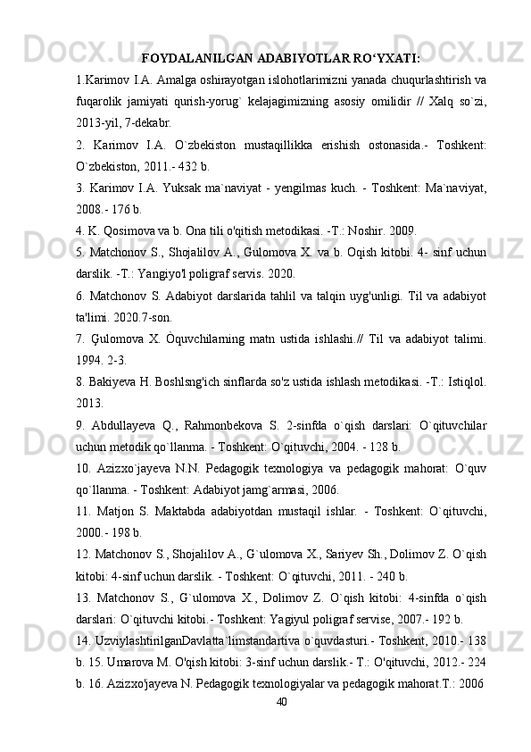 FOYDALANILGAN ADABIYOTLAR RO YXATI:ʻ
1.Karimov I.A. Amalga oshirayotgan islohotlarimizni yanada chuqurlashtirish va
fuqarolik   jamiyati   qurish-yorug`   kelajagimizning   asosiy   omilidir   //   Xalq   so`zi,
2013-yil, 7-dekabr. 
2.   Karimov   I.A.   O`zbekiston   mustaqillikka   erishish   ostonasida.-   Toshkent:
O`zbekiston, 2011.- 432 b. 
3.   Karimov   I.A.   Yuksak   ma`naviyat   -   yengilmas   kuch.   -   Toshkent:   Ma`naviyat,
2008.- 176 b. 
4. K. Qosimova va b. Ona tili o'qitish metodikasi. -T.: Noshir. 2009. 
5.   Ма tchonov S., Shojalilov A., Gulomova  X. va b. Oqish kitobi. 4-  sinf  uchun
darslik. -T.: Yangiyo'l poligraf servis. 2020. 
6.   Matchonov   S.   Adabiyot   darslarida   tahlil   va   talqin   uyg'unligi.   Til   va   adabiyot
ta'limi. 2020.7-son. 
7.   Ģulomova   X.   Òquvchilarning   matn   ustida   ishlashi.//   Til   va   adabiyot   talimi.
1994. 2-3. 
8. Bakiyeva H. Boshlsng'ich sinflarda so'z ustida ishlash metodikasi. -T.: Istiqlol.
2013. 
9.   Abdullayeva   Q.,   Rahmonbekova   S.   2-sinfda   o`qish   darslari:   O`qituvchilar
uchun metodik qo`llanma. - Toshkent: O`qituvchi, 2004. - 128 b.
10.   Azizxo`jayeva   N.N.   Pedagogik   texnologiya   va   pedagogik   mahorat:   O`quv
qo`llanma. - Toshkent: Adabiyot jamg`armasi, 2006. 
11.   Matjon   S.   Maktabda   adabiyotdan   mustaqil   ishlar.   -   Toshkent:   O`qituvchi,
2000.- 198 b. 
12. Matchonov S., Shojalilov A., G`ulomova X., Sariyev Sh., Dolimov Z. O`qish
kitobi: 4-sinf uchun darslik. - Toshkent: O`qituvchi, 2011. - 240 b. 
13.   Matchonov   S.,   G`ulomova   X.,   Dolimov   Z.   O`qish   kitobi:   4-sinfda   o`qish
darslari: O`qituvchi kitobi.- Toshkent: Yagiyul poligraf servise, 2007.- 192 b. 
14. UzviylashtirilganDavlatta`limstandartiva o`quvdasturi.- Toshkent, 2010.- 138
b. 15. Umarova M. O'qish kitobi: 3-sinf uchun darslik.- T.: O'qituvchi, 2012.- 224
b. 16. Azizxo'jayeva N. Pedagogik texnologiyalar va pedagogik mahorat.T.: 2006
40 