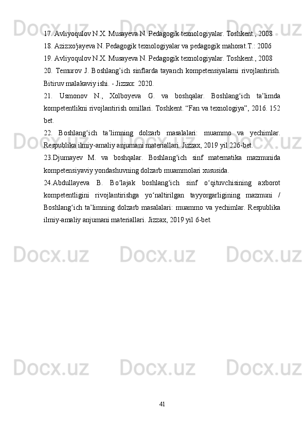 17. Avliyoqulov N.X. Musayeva N. Pedagogik texnologiyalar. Toshkent., 2008 
18. Azizxo'jayeva N. Pedagogik texnologiyalar va pedagogik mahorat.T.: 2006 
19. Avliyoqulov N.X. Musayeva N. Pedagogik texnologiyalar. Toshkent., 2008
20.   Temurov   J.   Boshlang’ich   sinflarda   tayanch   kompetensiyalarni   rivojlantirish.
Bitiruv malakaviy ishi. - Jizzax: 2020.
21.   Usmonov   N.,   Xolboyeva   G.   va   boshqalar.   Boshlang ich   ta’limdaʻ
kompetentlikni rivojlantirish omillari. Toshkent. “Fan va texnologiya”, 2016. 152
bet.
22.   Boshlang ich   ta’limning   dolzarb   masalalari:   muammo   va   yechimlar.	
ʻ
Respublika ilmiy-amaliy anjumani materiallari. Jizzax, 2019 yil 226-bet.
23. Djumayev   M.   va   boshqalar.   Boshlang ich   sinf   matematika   mazmunida	
ʻ
kompetensiyaviy yondashuvning dolzarb muammolari xususida.
24.Abdullayeva   B.   Bo lajak   boshlang ich   sinf   o qituvchisining   axborot	
ʻ ʻ ʻ
kompetentligini   rivojlantirishga   yo naltirilgan   tayyorgarligining   mazmuni   /	
ʻ
Boshlang ich   ta’limning   dolzarb   masalalari:   muammo   va   yechimlar.   Respublika	
ʻ
ilmiy-amaliy anjumani materiallari. Jizzax, 2019 yil 6-bet.
41 