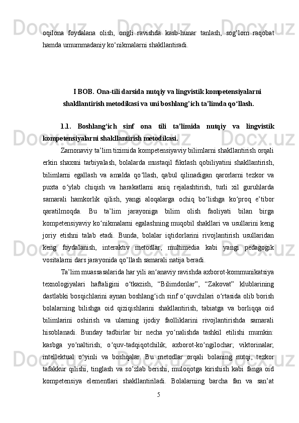 oqilona   foydalana   olish,   ongli   ravishda   kasb-hunar   tanlash,   sog‘lom   raqobat
hamda umummadaniy ko‘nikmalarni shakllantiradi.
                                                                                                                                                               
I BOB.   Ona-tili darsida nutqiy va lingvistik kompetensiyalarni
shakllantirish metodikasi va uni boshlang’ich ta’limda q oʻ llash.
1.1.   Boshlang‘ich   sinf   ona   tili   ta’limida   nutqiy   va   lingvistik
kompetensiyalarni shakllantirish metodikasi.
Zamonaviy ta’lim tizimida kompetensiyaviy bilimlarni shakllantirish orqali
erkin   shaxsni   tarbiyalash,   bolalarda   mustaqil   fikrlash   qobiliyatini   shakllantirish,
bilimlarni   egallash   va   amalda   qo llash,   qabul   qilinadigan   qarorlarni   tezkor   va	
ʻ
puxta   o ylab   chiqish   va   harakatlarni   aniq   rejalashtirish,   turli   xil   guruhlarda	
ʻ
samarali   hamkorlik   qilish,   yangi   aloqalarga   ochiq   bo lishga   ko proq   e’tibor	
ʻ ʻ
qaratilmoqda.   Bu   ta’lim   jarayoniga   bilim   olish   faoliyati   bilan   birga
kompetensiyaviy ko nikmalarni egalashning muqobil shakllari va usullarini keng	
ʻ
joriy   etishni   talab   etadi.   Bunda,   bolalar   iqtidorlarini   rivojlantirish   usullaridan
keng   foydalanish,   interaktiv   metodlar,   multimedia   kabi   yangi   pedagogik
vositalarni dars jarayonida qo’llash samarali natija beradi. 
Ta’lim muassasalarida har yili an anaviy ravishda axborot-kommunikatsiya	
ʻ
texnologiyalari   haftaligini   o tkazish,   “Bilimdonlar”,   “Zakovat”   klublarining	
ʻ
dastlabki bosqichlarini aynan boshlang ich sinf o quvchilari o rtasida olib borish	
ʻ ʻ ʻ
bolalarning   bilishga   oid   qiziqishlarini   shakllantirish,   tabiatga   va   borliqqa   oid
bilimlarini   oshirish   va   ularning   ijodiy   faolliklarini   rivojlantirishda   samarali
hisoblanadi.   Bunday   tadbirlar   bir   necha   yo nalishda   tashkil   etilishi   mumkin:	
ʻ
kasbga   yo naltirish;   o quv-tadqiqotchilik;   axborot-ko ngilochar;   viktorinalar;	
ʻ ʻ ʻ
intellektual   o yinli   va   boshqalar.   Bu   metodlar   orqali   bolaning   nutqi,   tezkor	
ʻ
tafakkur   qilishi,   tinglash   va   so’zlab   berishi,   muloqotga   kirishish   kabi   fanga   oid
kompetensiya   elementlari   shakllantiriladi.   Bolalarning   barcha   fan   va   san’at
5 