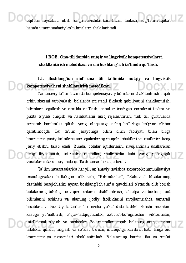 oqilona   foydalana   olish,   ongli   ravishda   kasb-hunar   tanlash,   sog‘lom   raqobat
hamda umummadaniy ko‘nikmalarni shakllantiradi.
                                                                                                                                                               
I BOB.   Ona-tili darsida nutqiy va lingvistik kompetensiyalarni
shakllantirish metodikasi va uni boshlang’ich ta’limda q oʻ llash.
1.1.   Boshlang‘ich   sinf   ona   tili   ta’limida   nutqiy   va   lingvistik
kompetensiyalarni shakllantirish metodikasi.
Zamonaviy ta’lim tizimida kompetensiyaviy bilimlarni shakllantirish orqali
erkin   shaxsni   tarbiyalash,   bolalarda   mustaqil   fikrlash   qobiliyatini   shakllantirish,
bilimlarni   egallash   va   amalda   qo llash,   qabul   qilinadigan   qarorlarni   tezkor   va	
ʻ
puxta   o ylab   chiqish   va   harakatlarni   aniq   rejalashtirish,   turli   xil   guruhlarda	
ʻ
samarali   hamkorlik   qilish,   yangi   aloqalarga   ochiq   bo lishga   ko proq   e’tibor	
ʻ ʻ
qaratilmoqda.   Bu   ta’lim   jarayoniga   bilim   olish   faoliyati   bilan   birga
kompetensiyaviy ko nikmalarni egalashning muqobil shakllari va usullarini keng	
ʻ
joriy   etishni   talab   etadi.   Bunda,   bolalar   iqtidorlarini   rivojlantirish   usullaridan
keng   foydalanish,   interaktiv   metodlar,   multimedia   kabi   yangi   pedagogik
vositalarni dars jarayonida qo’llash samarali natija beradi. 
Ta’lim muassasalarida har yili an anaviy ravishda axborot-kommunikatsiya	
ʻ
texnologiyalari   haftaligini   o tkazish,   “Bilimdonlar”,   “Zakovat”   klublarining	
ʻ
dastlabki bosqichlarini aynan boshlang ich sinf o quvchilari o rtasida olib borish	
ʻ ʻ ʻ
bolalarning   bilishga   oid   qiziqishlarini   shakllantirish,   tabiatga   va   borliqqa   oid
bilimlarini   oshirish   va   ularning   ijodiy   faolliklarini   rivojlantirishda   samarali
hisoblanadi.   Bunday   tadbirlar   bir   necha   yo nalishda   tashkil   etilishi   mumkin:	
ʻ
kasbga   yo naltirish;   o quv-tadqiqotchilik;   axborot-ko ngilochar;   viktorinalar;	
ʻ ʻ ʻ
intellektual   o yinli   va   boshqalar.   Bu   metodlar   orqali   bolaning   nutqi,   tezkor	
ʻ
tafakkur   qilishi,   tinglash   va   so’zlab   berishi,   muloqotga   kirishish   kabi   fanga   oid
kompetensiya   elementlari   shakllantiriladi.   Bolalarning   barcha   fan   va   san’at
5