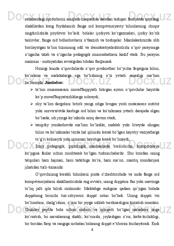 sohalaridagi iqtidorlarini aniqlash maqsadida darsdan tashqari faoliyatda quyidagi
shakllardan   keng   foydalanish   fanga   oid   kompetensiyaviy   bilimlarning   chuqur
singdirilishida   poydevor   bo ladi:   bolalar   ijodiyoti   ko rgazmalari,   ijodiy   ko rikʻ ʻ ʻ
tanlovlar,  fanga  oid  bellashuvlarni   o tkazish   va  boshqalar.  Mamlakatimizda  olib	
ʻ
borilayotgan   ta’lim   tizimining   odil   va   demokratiyalashtirilishi   o quv   jarayoniga	
ʻ
o zgacha   talab   va   o zgacha   pedagogik   munosabatlarni   kashf   etadi.   Bu   jarayon	
ʻ ʻ
mazmun - mohiyatidan avvalgidan tubdan farqlanadi. 
Hozirgi   kunda   o quvchilarda   o quv   predmetlari   bo yicha   faqatgina   bilim,	
ʻ ʻ ʻ
ko nikma   va   malakalarga   ega   bo lishning   o zi   yetarli   emasligi   ma’lum	
ʻ ʻ ʻ
bo lmoqda. 
ʻ Jumladan: 
 ta’lim   muassasasini   muvaffaqqiyatli   bitirgan   ayrim   o quvchilar   hayotda	
ʻ
ko p muvaffaqiyatsizliklarga uchraydi; 	
ʻ
 oliy   ta’lim   dargohini   bitirib   yangi   ishga   brogan   yosh   mutaxassis   institut
yoki   universitetda   kasbiga   oid  bilim  va  ko nikmani   yetarli   darajada   olgan	
ʻ
bo lsada, ish joyiga ko nikishi uzoq davom etadi; 	
ʻ ʻ
 tanqidiy   yondashuvda   ma’lum   bo ladiki,   maktab   yoki   litseyda   olingan	
ʻ
bilim va ko nikmalar tezda hal qilinishi kerak bo lgan hayotiy vaziyatlarga	
ʻ ʻ
to g ri kelmaydi yoki umuman hayotiga kerak bo lmaydi; 	
ʻ ʻ ʻ
Ilmiy   pedagogik,   psixologik   manbaalarda   berilishicha,   kompetensiya
ko pgina   fanlar   uchun   mushtarak   bo lgan   tushunchalardir.  	
ʻ ʻ Shu   boisdan   uning
talqinlari   ham   hajman,   ham   tarkibiga   ko ra,   ham   ma’no,   mantiq   mundarijasi	
ʻ
jihatidan turli-tumandir. 
O’quvchining   kerakli   bilimlarni   puxta   o’zlashtirishida   va   unda   fanga   oid
kompetensiyalarni shakllantirishda eng avvalo, uning diqqatini fan yoki mavzuga
to’liq   jalb   qila   bilish   muhimdir.   Maktabga   endigina   qadam   qo’ygan   bolada
diqqatning   birinchi   turi-ixtiyorsiz   diqqat   ustun   bo’ladi.   Uning   diqqati   tez
bo’linishini, chalg’ishini, o’zini bir joyga ushlab turolmasligini kuzatish mumkin.
Shunday   paytda   bola   uchun   muhim   va   qiziqarli   bo’lgan   narsalarni   unga
ko’rsatish,   bu   narsalarning   shakli,   ko’rinishi,   joylashgan   o’rni,   katta-kichikligi,
bir-biridan farqi va rangiga nisbatan bolaning diqqat-e’tiborini kuchaytiradi. Endi
6 