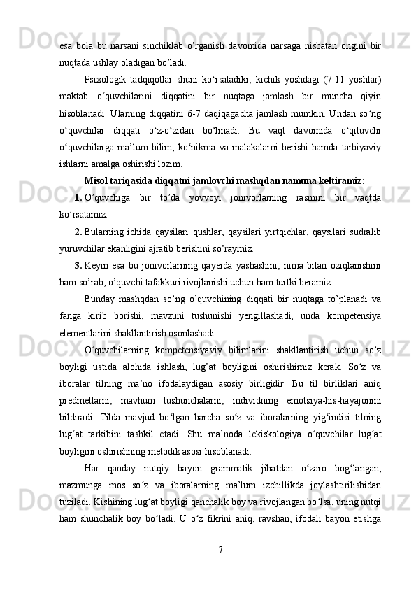 esa   bola   bu   narsani   sinchiklab   o’rganish   davomida   narsaga   nisbatan   ongini   bir
nuqtada ushlay oladigan bo’ladi. 
Psixologik   tadqiqotlar   shuni   ko rsatadiki,   kichik   yoshdagi   (7-11   yoshlar)ʻ
maktab   o quvchilarini   diqqatini   bir   nuqtaga   jamlash   bir   muncha   qiyin	
ʻ
hisoblanadi.   Ularning   diqqatini   6-7   daqiqagacha   jamlash   mumkin.   Undan   so ng	
ʻ
o quvchilar   diqqati   o z-o zidan   bo linadi.   Bu   vaqt   davomida   o qituvchi	
ʻ ʻ ʻ ʻ ʻ
o quvchilarga   ma’lum   bilim,   ko nikma   va   malakalarni   berishi   hamda   tarbiyaviy
ʻ ʻ
ishlarni amalga oshirishi lozim. 
Misol tariqasida diqqatni jamlovchi mashqdan namuna keltiramiz: 
1. O’quvchiga   bir   to’da   yovvoyi   jonivorlarning   rasmini   bir   vaqtda
ko’rsatamiz. 
2. Bularning   ichida   qaysilari   qushlar,   qaysilari   yirtqichlar,   qaysilari   sudralib
yuruvchilar ekanligini ajratib berishini so’raymiz. 
3. Keyin   esa   bu   jonivorlarning   qayerda   yashashini,   nima   bilan   oziqlanishini
ham so’rab, o’quvchi tafakkuri rivojlanishi uchun ham turtki beramiz. 
Bunday   mashqdan   so’ng   o’quvchining   diqqati   bir   nuqtaga   to’planadi   va
fanga   kirib   borishi,   mavzuni   tushunishi   yengillashadi,   unda   kompetensiya
elementlarini shakllantirish osonlashadi. 
O quvchilarning   kompetensiyaviy   bilimlarini   shakllantirish   uchun   so’z	
ʻ
boyligi   ustida   alohida   ishlash,   lug’at   boyligini   oshirishimiz   kerak.   So z   va	
ʻ
iboralar   tilning   ma’no   ifodalaydigan   asosiy   birligidir.   Bu   til   birliklari   aniq
predmetlarni,   mavhum   tushunchalarni,   individning   emotsiya-his-hayajonini
bildiradi.   Tilda   mavjud   bo lgan   barcha   so z   va   iboralarning   yig indisi   tilning	
ʻ ʻ ʻ
lug at   tarkibini   tashkil   etadi.   Shu   ma’noda   lekiskologiya   o quvchilar   lug at	
ʻ ʻ ʻ
boyligini oshirishning metodik asosi hisoblanadi. 
Har   qanday   nutqiy   bayon   grammatik   jihatdan   o zaro   bog langan,	
ʻ ʻ
mazmunga   mos   so z   va   iboralarning   ma’lum   izchillikda   joylashtirilishidan	
ʻ
tuziladi. Kishining lug at boyligi qanchalik boy va rivojlangan bo lsa, uning nutqi
ʻ ʻ
ham   shunchalik   boy   bo ladi.   U   o z   fikrini   aniq,   ravshan,   ifodali   bayon   etishga	
ʻ ʻ
7 