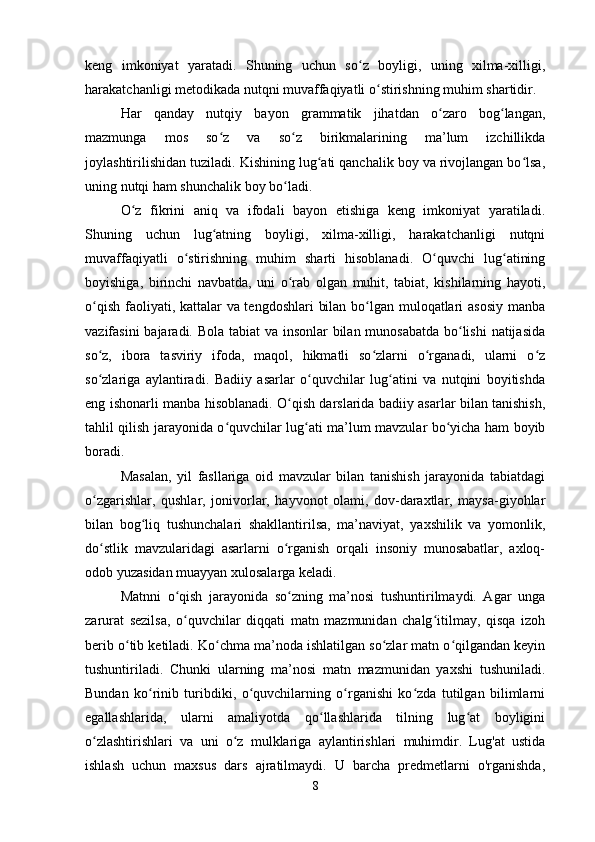 keng   imkoniyat   yaratadi.   Shuning   uchun   so z   boyligi,   uning   xilma-xilligi,ʻ
harakatchanligi metodikada nutqni muvaffaqiyatli o stirishning muhim shartidir. 	
ʻ
Har   qanday   nutqiy   bayon   grammatik   jihatdan   o zaro   bog langan,	
ʻ ʻ
mazmunga   mos   so z   va   so z   birikmalarining   ma’lum   izchillikda	
ʻ ʻ
joylashtirilishidan tuziladi. Kishining lug ati qanchalik boy va rivojlangan bo lsa,	
ʻ ʻ
uning nutqi ham shunchalik boy bo ladi. 	
ʻ
O z   fikrini   aniq   va   ifodali   bayon   etishiga   keng   imkoniyat   yaratiladi.	
ʻ
Shuning   uchun   lug atning   boyligi,   xilma-xilligi,   harakatchanligi   nutqni	
ʻ
muvaffaqiyatli   o stirishning   muhim   sharti   hisoblanadi.   O quvchi   lug atining	
ʻ ʻ ʻ
boyishiga,   birinchi   navbatda,   uni   o rab   olgan   muhit,   tabiat,   kishilarning   hayoti,	
ʻ
o qish faoliyati, kattalar  va tengdoshlari  bilan bo lgan muloqatlari asosiy manba	
ʻ ʻ
vazifasini  bajaradi. Bola tabiat va insonlar bilan munosabatda bo lishi  natijasida	
ʻ
so z,   ibora   tasviriy   ifoda,   maqol,   hikmatli   so zlarni   o rganadi,   ularni   o z	
ʻ ʻ ʻ ʻ
so zlariga   aylantiradi.   Badiiy   asarlar   o quvchilar   lug atini   va   nutqini   boyitishda
ʻ ʻ ʻ
eng ishonarli manba hisoblanadi. O qish darslarida badiiy asarlar bilan tanishish,	
ʻ
tahlil qilish jarayonida o quvchilar lug ati ma’lum mavzular bo yicha ham boyib	
ʻ ʻ ʻ
boradi. 
Masalan,   yil   fasllariga   oid   mavzular   bilan   tanishish   jarayonida   tabiatdagi
o zgarishlar,   qushlar,   jonivorlar,   hayvonot   olami,   dov-daraxtlar,   maysa-giyohlar	
ʻ
bilan   bog liq   tushunchalari   shakllantirilsa,   ma’naviyat,   yaxshilik   va   yomonlik,	
ʻ
do stlik   mavzularidagi   asarlarni   o rganish   orqali   insoniy   munosabatlar,   axloq-	
ʻ ʻ
odob yuzasidan muayyan xulosalarga keladi. 
Matnni   o qish   jarayonida   so zning   ma’nosi   tushuntirilmaydi.   Agar   unga	
ʻ ʻ
zarurat   sezilsa,   o quvchilar   diqqati   matn   mazmunidan   chalg itilmay,   qisqa   izoh
ʻ ʻ
berib o tib ketiladi. Ko chma ma’noda ishlatilgan so zlar matn o qilgandan keyin	
ʻ ʻ ʻ ʻ
tushuntiriladi.   Chunki   ularning   ma’nosi   matn   mazmunidan   yaxshi   tushuniladi.
Bundan   ko rinib   turibdiki,   o quvchilarning   o rganishi   ko zda   tutilgan   bilimlarni	
ʻ ʻ ʻ ʻ
egallashlarida,   ularni   amaliyotda   qo llashlarida   tilning   lug at   boyligini	
ʻ ʻ
o zlashtirishlari   va   uni   o z   mulklariga   aylantirishlari   muhimdir.   Lug'at   ustida	
ʻ ʻ
ishlash   uchun   maxsus   dars   ajratilmaydi.   U   barcha   predmetlarni   o'rganishda,
8 