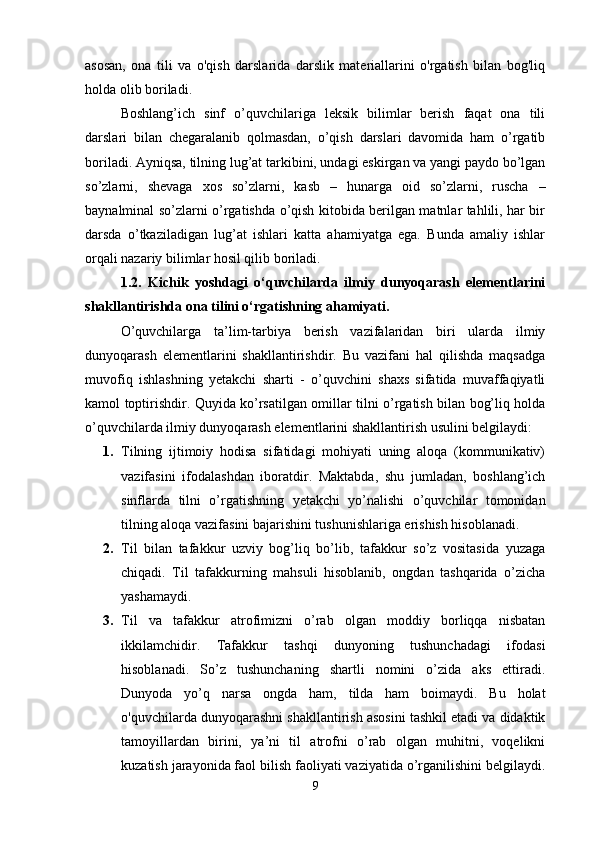 asosan,   ona   tili   va   o'qish   darslarida   darslik   materiallarini   o'rgatish   bilan   bog'liq
holda olib boriladi. 
Boshlang’ich   sinf   o’quvchilariga   leksik   bilimlar   berish   faqat   ona   tili
darslari   bilan   chegaralanib   qolmasdan,   o’qish   darslari   davomida   ham   o’rgatib
boriladi. Ayniqsa, tilning lug’at tarkibini, undagi eskirgan va yangi paydo bo’lgan
so’zlarni,   shevaga   xos   so’zlarni,   kasb   –   hunarga   oid   so’zlarni,   ruscha   –
baynalminal so’zlarni o’rgatishda o’qish kitobida berilgan matnlar tahlili, har bir
darsda   o’tkaziladigan   lug’at   ishlari   katta   ahamiyatga   ega.   Bunda   amaliy   ishlar
orqali nazariy bilimlar hosil qilib boriladi. 
1.2.   Kichik   yoshdagi   o‘quvchilarda   ilmiy   dunyoqarash   elementlarini
shakllantirishda ona tilini o‘rgatishning ahamiyati.
O’quvchilarga   ta’lim-tarbiya   berish   vazifalaridan   biri   ularda   ilmiy
dunyoqarash   elementlarini   shakllantirishdir.   Bu   vazifani   hal   qilishda   maqsadga
muvofiq   ishlashning   yetakchi   sharti   -   o’quvchini   shaxs   sifatida   muvaffaqiyatli
kamol toptirishdir. Quyida ko’rsatilgan omillar tilni o’rgatish bilan bog’liq holda
o’quvchilarda ilmiy dunyoqarash elementlarini shakllantirish usulini belgilaydi:
1. Tilning   ijtimoiy   hodisa   sifatidagi   mohiyati   uning   aloqa   (kommunikativ)
vazifasini   ifodalashdan   iboratdir.   Maktabda,   shu   jumladan,   boshlang’ich
sinflarda   tilni   o’rgatishning   yetakchi   yo’nalishi   o’quvchilar   tomonidan
tilning aloqa vazifasini bajarishini tushunishlariga erishish hisoblanadi. 
2. Til   bilan   tafakkur   uzviy   bog’liq   bo’lib,   tafakkur   so’z   vositasida   yuzaga
chiqadi.   Til   tafakkurning   mahsuli   hisoblanib,   ongdan   tashqarida   o’zicha
yashamaydi. 
3. Til   va   tafakkur   atrofimizni   o’rab   olgan   moddiy   borliqqa   nisbatan
ikkilamchidir.   Tafakkur   tashqi   dunyoning   tushunchadagi   ifodasi
hisoblanadi.   So’z   tushunchaning   shartli   nomini   o’zida   aks   ettiradi.
Dunyoda   yo’q   narsa   ongda   ham,   tilda   ham   boimaydi.   Bu   holat
o'quvchilarda dunyoqarashni shakllantirish asosini tashkil etadi va didaktik
tamoyillardan   birini,   ya’ni   til   atrofni   o’rab   olgan   muhitni,   voqelikni
kuzatish jarayonida faol bilish faoliyati vaziyatida o’rganilishini belgilaydi.
9 