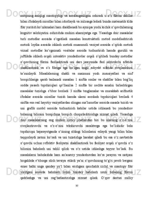 nutqining   aniqligi   mantiqiyligi   va   asoslanganligini   oshiradi   u   o‘z   fikrini   dalillar
bilan ifodalaydi misollar bilan isbotlaydi va xulosaga keladi bunda matematik tilda
fikr yuritish ko‘nikmalari ham shakllanadi bu ayniqsa yoshi kichik o‘quvchilarning
kognitiv   salohiyatini   oshirishda   muhim   ahamiyatga   ega.   Yasashga   doir   masalalar
turli   metodlar   asosida   o‘rgatiladi   masalan   konstruktorli   metod   modellashtirish
metodi   loyiha   asosida   ishlash   metodi   muammoli   vaziyat   asosida   o‘qitish   metodi
vizual   metodlar   ko‘rgazmali   vositalar   asosida   tushuntirish   hamda   guruhli   va
juftlikda   ishlash   orqali   interaktiv   yondashuvlar   orqali   o‘qitiladi   bunday   metodlar
o‘quvchining   fikrini   faollashtiradi   uni   dars   jarayonida   faol   ishtirokchi   sifatida
shakllantiradi   va   o‘z   fikriga   ega   bo‘lgan   ongli   subyekt   sifatida   rivojlanishini
ta’minlaydi.   Masalalarning   shakli   va   mazmuni   yosh   xususiyatlari   va   sinf
bosqichlariga   qarab   tanlanadi   masalan   1   sinfda   sonlar   va   shakllar   bilan   bog‘liq
sodda   yasash   topshiriqlari   qo‘llanilsa   2   sinfda   bir   nechta   amalni   birlashtirgan
masalalar   tuzishga   e’tibor   beriladi   3   sinfda   tenglamalar   va   murakkab   arifmetik
ifodalar   asosida   misollar   tuzish   hamda   ularni   asoslash   topshiriqlari   beriladi   4
sinfda esa real hayotiy vaziyatlardan olingan ma’lumotlar asosida masala tuzish va
uni   grafik   model   asosida   tushuntirish   kabilar   ustida   ishlanadi   bu   yondashuv
bolaning   bilimini   bosqichma   bosqich   chuqurlashtirishga   xizmat   qiladi.   Yasashga
doir   masalalarning   eng   muhim   ijobiy   jihatlaridan   biri   bu   ularning   o‘z-o‘zini
rivojlantiruvchi   va   o‘z-o‘zini   tekshiruvchi   xarakterga   ega   bo‘lishidir   bola
topshiriqni   bajarayotganda   o‘zining   oldingi   bilimlarini   eslaydi   yangi   bilim   bilan
taqqoslaydi   xatoni   ko‘radi   va   uni   tuzatishga   harakat   qiladi   bu   esa   o‘z   navbatida
o‘quvchi   uchun   reflektiv   faoliyatni   shakllantiradi   bu   faoliyat   orqali   o‘quvchi   o‘z
bilimini   baholash   uni   tahlil   qilish   va   o‘z   ustida   ishlashga   tayyor   bo‘ladi.   Bu
masalalarni   baholashda   ham   an’anaviy   yondashuvdan   ko‘ra   jarayon   va   natijani
birgalikda   e’tiborga   olish   tavsiya   etiladi   ya’ni   o‘quvchining   to‘g‘ri   javob   bergani
emas   balki   unga   qanday   yo‘l   bilan   erishgani   qanchalik   izchil   va   mantiqiy   fikr
yuritgani   asosida   baholash   lozim   bunday   baholash   usuli   bolaning   fikrini
qadrlashga   va   uni   rag‘batlantirishga   xizmat   qiladi.   O‘quv   dasturi   milliy
10 