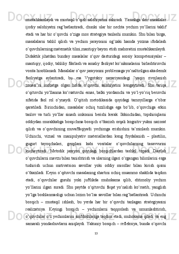 mustahkamlaydi va mustaqil o‘qish salohiyatini oshiradi. Yasashga doir masalalar
ijodiy   salohiyatni   rag‘batlantiradi,   chunki   ular   bir   nechta   yechim   yo‘llarini   taklif
etadi va har bir o‘quvchi o‘ziga mos strategiya tanlashi mumkin. Shu bilan birga,
masalalarni   tahlil   qilish   va   yechim   jarayonini   og‘zaki   hamda   yozma   ifodalash
o‘quvchilarning matematik tilini,mantiqiy bayon etish mahoratini mustahkamlaydi.
Didaktik   jihatdan   bunday   masalalar   o‘quv   dasturidagi   asosiy   kompetensiyalar   –
mantiqiy, ijodiy, tahliliy fikrlash va amaliy faoliyat ko‘nikmalarini birlashtiruvchi
vosita hisoblanadi. Masalalar o‘quv jarayonini problemaga yo‘naltirilgan akademik
faoliyatga   aylantiradi,   bu   esa   Vygotskiy   nazariyasidagi   “yaqin   rivojlanish
zonasi”ni   inobatga   olgan   holda   o‘quvchi   salohiyatini   kengaytiradi.   Shu   tariqa
o‘qituvchi   yo‘llanma  ko‘rsatuvchi  emas,   balki  yordamchi  va  yo‘l-yo‘riq  beruvchi
sifatida   faol   rol   o‘ynaydi.   O‘qitish   metodikasida   quyidagi   tamoyillarga   e’tibor
qaratiladi.   Birinchidan,   masalalar   ochiq   tuzilishga   ega   bo‘lib,   o‘quvchiga   erkin
tanlov   va   turli   yo‘llar   sinash   imkonini   berishi   kerak.   Ikkinchidan,   topshiriqlarni
oddiydan murakkabga bosqichma-bosqich o‘tkazish orqali kognitiv yukni  nazorat
qilish   va   o‘quvchining   muvaffaqiyatli   yechimga   erishishini   ta’minlash   mumkin.
Uchinchi,   vizual   va   manipulyativ   materiallardan   keng   foydalanish   –   plastilin,
gugurt   tayoqchalari,   geoplani   kabi   vositalar   o‘quvchilarning   tasavvurini
kuchaytiradi.   Metodik   jarayon   quyidagi   bosqichlardan   tashkil   topadi.   Dastlab
o‘quvchilarni mavzu bilan tanishtirish va ularning ilgari o‘rgangan bilimlarini esga
tushirish   uchun   motivatsion   savollar   yoki   oddiy   misollar   bilan   kirish   qismi
o‘tkaziladi. Keyin o‘qituvchi masalaning shartini ochiq muammo shaklida taqdim
etadi,   o‘quvchilar   guruhi   yoki   juftlikda   muhokama   qilib,   ehtimoliy   yechim
yo‘llarini   ilgari   suradi.   Shu   paytda   o‘qituvchi   faqat   yo‘nalish   ko‘rsatib,   yanglish
yo‘lga boshlanmasligi uchun lozim bo‘lsa savollar bilan rag‘batlantiradi. Uchinchi
bosqich   –   mustaqil   ishlash,   bu   yerda   har   bir   o‘quvchi   tanlagan   strategiyasini
realizatsiya.   Keyingi   bosqich   –   yechimlarni   taqqoslash   va   umumlashtirish,
o‘quvchilar o‘z yechimlarini sinfdoshlariga taqdim etadi, muhokama qiladi va eng
samarali yondashuvlarni aniqlaydi. Yakuniy bosqich – refleksiya, bunda o‘quvchi
13 