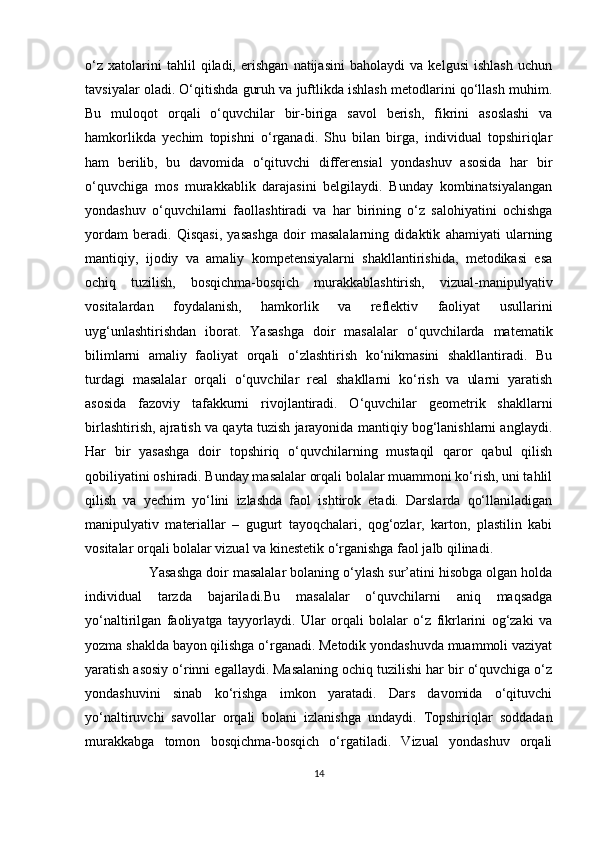 o‘z   xatolarini   tahlil   qiladi,   erishgan   natijasini   baholaydi   va   kelgusi   ishlash   uchun
tavsiyalar oladi. O‘qitishda guruh va juftlikda ishlash metodlarini qo‘llash muhim.
Bu   muloqot   orqali   o‘quvchilar   bir-biriga   savol   berish,   fikrini   asoslashi   va
hamkorlikda   yechim   topishni   o‘rganadi.   Shu   bilan   birga,   individual   topshiriqlar
ham   berilib,   bu   davomida   o‘qituvchi   differensial   yondashuv   asosida   har   bir
o‘quvchiga   mos   murakkablik   darajasini   belgilaydi.   Bunday   kombinatsiyalangan
yondashuv   o‘quvchilarni   faollashtiradi   va   har   birining   o‘z   salohiyatini   ochishga
yordam   beradi.   Qisqasi,   yasashga   doir   masalalarning   didaktik   ahamiyati   ularning
mantiqiy,   ijodiy   va   amaliy   kompetensiyalarni   shakllantirishida,   metodikasi   esa
ochiq   tuzilish,   bosqichma-bosqich   murakkablashtirish,   vizual-manipulyativ
vositalardan   foydalanish,   hamkorlik   va   reflektiv   faoliyat   usullarini
uyg‘unlashtirishdan   iborat.   Yasashga   doir   masalalar   o‘quvchilarda   matematik
bilimlarni   amaliy   faoliyat   orqali   o‘zlashtirish   ko‘nikmasini   shakllantiradi.   Bu
turdagi   masalalar   orqali   o‘quvchilar   real   shakllarni   ko‘rish   va   ularni   yaratish
asosida   fazoviy   tafakkurni   rivojlantiradi.   O‘quvchilar   geometrik   shakllarni
birlashtirish, ajratish va qayta tuzish jarayonida mantiqiy bog‘lanishlarni anglaydi.
Har   bir   yasashga   doir   topshiriq   o‘quvchilarning   mustaqil   qaror   qabul   qilish
qobiliyatini oshiradi. Bunday masalalar orqali bolalar muammoni ko‘rish, uni tahlil
qilish   va   yechim   yo‘lini   izlashda   faol   ishtirok   etadi.   Darslarda   qo‘llaniladigan
manipulyativ   materiallar   –   gugurt   tayoqchalari,   qog‘ozlar,   karton,   plastilin   kabi
vositalar orqali bolalar vizual va kinestetik o‘rganishga faol jalb qilinadi.
                 Yasashga doir masalalar bolaning o‘ylash sur’atini hisobga olgan holda
individual   tarzda   bajariladi.Bu   masalalar   o‘quvchilarni   aniq   maqsadga
yo‘naltirilgan   faoliyatga   tayyorlaydi.   Ular   orqali   bolalar   o‘z   fikrlarini   og‘zaki   va
yozma shaklda bayon qilishga o‘rganadi. Metodik yondashuvda muammoli vaziyat
yaratish asosiy o‘rinni egallaydi. Masalaning ochiq tuzilishi har bir o‘quvchiga o‘z
yondashuvini   sinab   ko‘rishga   imkon   yaratadi.   Dars   davomida   o‘qituvchi
yo‘naltiruvchi   savollar   orqali   bolani   izlanishga   undaydi.   Topshiriqlar   soddadan
murakkabga   tomon   bosqichma-bosqich   o‘rgatiladi.   Vizual   yondashuv   orqali
14 