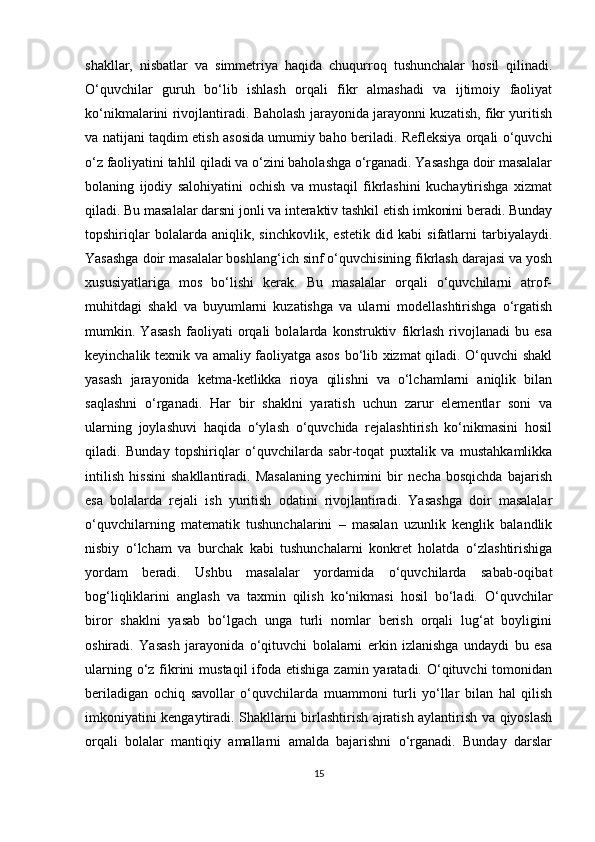 shakllar,   nisbatlar   va   simmetriya   haqida   chuqurroq   tushunchalar   hosil   qilinadi.
O‘quvchilar   guruh   bo‘lib   ishlash   orqali   fikr   almashadi   va   ijtimoiy   faoliyat
ko‘nikmalarini rivojlantiradi. Baholash jarayonida jarayonni kuzatish, fikr yuritish
va natijani taqdim etish asosida umumiy baho beriladi. Refleksiya orqali o‘quvchi
o‘z faoliyatini tahlil qiladi va o‘zini baholashga o‘rganadi. Yasashga doir masalalar
bolaning   ijodiy   salohiyatini   ochish   va   mustaqil   fikrlashini   kuchaytirishga   xizmat
qiladi. Bu masalalar darsni jonli va interaktiv tashkil etish imkonini beradi. Bunday
topshiriqlar   bolalarda   aniqlik,   sinchkovlik,   estetik   did   kabi   sifatlarni   tarbiyalaydi.
Yasashga doir masalalar boshlang‘ich sinf o‘quvchisining fikrlash darajasi va yosh
xususiyatlariga   mos   bo‘lishi   kerak.   Bu   masalalar   orqali   o‘quvchilarni   atrof-
muhitdagi   shakl   va   buyumlarni   kuzatishga   va   ularni   modellashtirishga   o‘rgatish
mumkin.   Yasash   faoliyati   orqali   bolalarda   konstruktiv   fikrlash   rivojlanadi   bu   esa
keyinchalik texnik va amaliy faoliyatga asos bo‘lib xizmat qiladi. O‘quvchi shakl
yasash   jarayonida   ketma-ketlikka   rioya   qilishni   va   o‘lchamlarni   aniqlik   bilan
saqlashni   o‘rganadi.   Har   bir   shaklni   yaratish   uchun   zarur   elementlar   soni   va
ularning   joylashuvi   haqida   o‘ylash   o‘quvchida   rejalashtirish   ko‘nikmasini   hosil
qiladi.   Bunday   topshiriqlar   o‘quvchilarda   sabr-toqat   puxtalik   va   mustahkamlikka
intilish   hissini   shakllantiradi.   Masalaning   yechimini   bir   necha   bosqichda   bajarish
esa   bolalarda   rejali   ish   yuritish   odatini   rivojlantiradi.   Yasashga   doir   masalalar
o‘quvchilarning   matematik   tushunchalarini   –   masalan   uzunlik   kenglik   balandlik
nisbiy   o‘lcham   va   burchak   kabi   tushunchalarni   konkret   holatda   o‘zlashtirishiga
yordam   beradi.   Ushbu   masalalar   yordamida   o‘quvchilarda   sabab-oqibat
bog‘liqliklarini   anglash   va   taxmin   qilish   ko‘nikmasi   hosil   bo‘ladi.   O‘quvchilar
biror   shaklni   yasab   bo‘lgach   unga   turli   nomlar   berish   orqali   lug‘at   boyligini
oshiradi.   Yasash   jarayonida   o‘qituvchi   bolalarni   erkin   izlanishga   undaydi   bu   esa
ularning o‘z fikrini  mustaqil  ifoda etishiga  zamin yaratadi. O‘qituvchi  tomonidan
beriladigan   ochiq   savollar   o‘quvchilarda   muammoni   turli   yo‘llar   bilan   hal   qilish
imkoniyatini kengaytiradi. Shakllarni birlashtirish ajratish aylantirish va qiyoslash
orqali   bolalar   mantiqiy   amallarni   amalda   bajarishni   o‘rganadi.   Bunday   darslar
15 