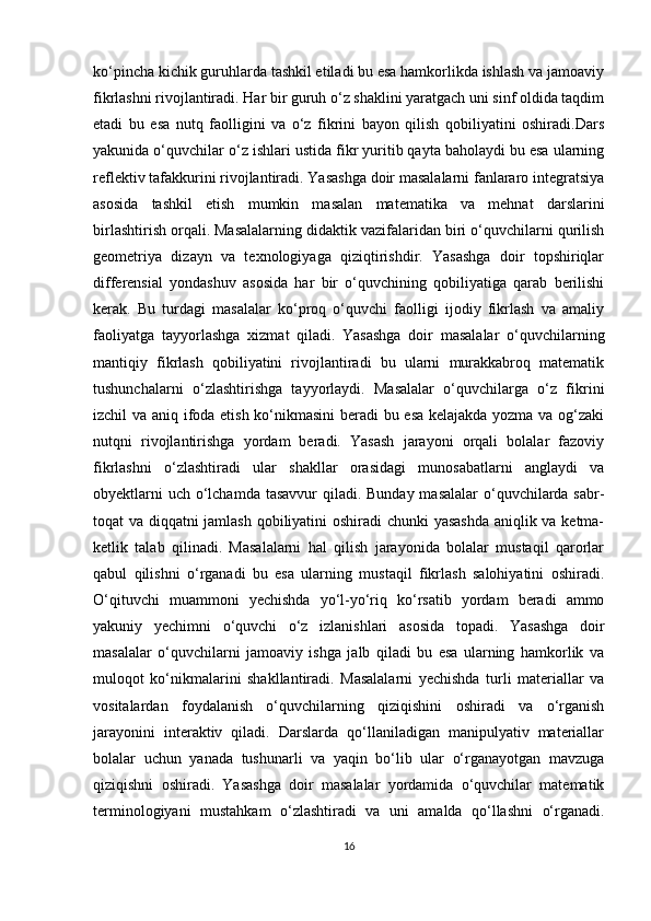 ko‘pincha kichik guruhlarda tashkil etiladi bu esa hamkorlikda ishlash va jamoaviy
fikrlashni rivojlantiradi. Har bir guruh o‘z shaklini yaratgach uni sinf oldida taqdim
etadi   bu   esa   nutq   faolligini   va   o‘z   fikrini   bayon   qilish   qobiliyatini   oshiradi.Dars
yakunida o‘quvchilar o‘z ishlari ustida fikr yuritib qayta baholaydi bu esa ularning
reflektiv tafakkurini rivojlantiradi. Yasashga doir masalalarni fanlararo integratsiya
asosida   tashkil   etish   mumkin   masalan   matematika   va   mehnat   darslarini
birlashtirish orqali. Masalalarning didaktik vazifalaridan biri o‘quvchilarni qurilish
geometriya   dizayn   va   texnologiyaga   qiziqtirishdir.   Yasashga   doir   topshiriqlar
differensial   yondashuv   asosida   har   bir   o‘quvchining   qobiliyatiga   qarab   berilishi
kerak.   Bu   turdagi   masalalar   ko‘proq   o‘quvchi   faolligi   ijodiy   fikrlash   va   amaliy
faoliyatga   tayyorlashga   xizmat   qiladi.   Yasashga   doir   masalalar   o‘quvchilarning
mantiqiy   fikrlash   qobiliyatini   rivojlantiradi   bu   ularni   murakkabroq   matematik
tushunchalarni   o‘zlashtirishga   tayyorlaydi.   Masalalar   o‘quvchilarga   o‘z   fikrini
izchil va aniq ifoda etish ko‘nikmasini  beradi bu esa kelajakda yozma va og‘zaki
nutqni   rivojlantirishga   yordam   beradi.   Yasash   jarayoni   orqali   bolalar   fazoviy
fikrlashni   o‘zlashtiradi   ular   shakllar   orasidagi   munosabatlarni   anglaydi   va
obyektlarni  uch o‘lchamda tasavvur  qiladi. Bunday masalalar  o‘quvchilarda sabr-
toqat va diqqatni jamlash qobiliyatini oshiradi chunki yasashda aniqlik va ketma-
ketlik   talab   qilinadi.   Masalalarni   hal   qilish   jarayonida   bolalar   mustaqil   qarorlar
qabul   qilishni   o‘rganadi   bu   esa   ularning   mustaqil   fikrlash   salohiyatini   oshiradi.
O‘qituvchi   muammoni   yechishda   yo‘l-yo‘riq   ko‘rsatib   yordam   beradi   ammo
yakuniy   yechimni   o‘quvchi   o‘z   izlanishlari   asosida   topadi.   Yasashga   doir
masalalar   o‘quvchilarni   jamoaviy   ishga   jalb   qiladi   bu   esa   ularning   hamkorlik   va
muloqot   ko‘nikmalarini   shakllantiradi.   Masalalarni   yechishda   turli   materiallar   va
vositalardan   foydalanish   o‘quvchilarning   qiziqishini   oshiradi   va   o‘rganish
jarayonini   interaktiv   qiladi.   Darslarda   qo‘llaniladigan   manipulyativ   materiallar
bolalar   uchun   yanada   tushunarli   va   yaqin   bo‘lib   ular   o‘rganayotgan   mavzuga
qiziqishni   oshiradi.   Yasashga   doir   masalalar   yordamida   o‘quvchilar   matematik
terminologiyani   mustahkam   o‘zlashtiradi   va   uni   amalda   qo‘llashni   o‘rganadi.
16 