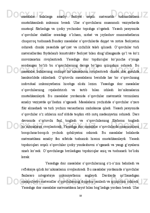 masalalar   bolalarga   amaliy   faoliyat   orqali   matematik   tushunchalarni
mustahkamlash   imkonini   beradi.   Ular   o‘quvchilarni   muammoli   vaziyatlarda
mustaqil   fikrlashga   va   ijodiy   yechimlar   topishga   o‘rgatadi.   Yasash   jarayonida
o‘quvchilar   shakllar   orasidagi   o‘lcham,   nisbat   va   joylashuv   munosabatlarini
chuqurroq   tushunadi.Bunday   masalalar   o‘quvchilarda   diqqat   va   xotira   faoliyatini
oshiradi   chunki   yasashda   qat’iyat   va   izchillik   talab   qilinadi.   O‘quvchilar   turli
materiallardan foydalanib konstruktiv faoliyat  bilan  shug‘ullanganda qo‘l  va ko‘z
muvozanatini   rivojlantiradi.   Yasashga   doir   topshiriqlar   ko‘pincha   o‘yinga
asoslangan   bo‘lib   bu   o‘quvchilarning   darsga   bo‘lgan   qiziqishini   oshiradi.   Bu
masalalar   bolalarning   muloqot   ko‘nikmalarini   rivojlantiradi   chunki   ular   guruhda
hamkorlikda   ishlashadi.   O‘qituvchi   masalalarni   berishda   har   bir   o‘quvchining
individual   imkoniyatlarini   hisobga   olishi   lozim.   Yasashga   doir   masalalar
o‘quvchilarning   rejalashtirish   va   tartib   bilan   ishlash   ko‘nikmalarini
mustahkamlaydi.   Bu   masalalar   yordamida   o‘quvchilar   matematik   terminlarni
amaliy   vaziyatda   qo‘llashni   o‘rganadi.   Masalalarni   yechishda   o‘quvchilar   o‘zaro
fikr   almashadi   va   turli   yechim   variantlarini   muhokama   qiladi.   Yasash   jarayonida
o‘quvchilar   o‘z   ishlarini   sinf   oldida  taqdim   etib  nutq   madaniyatini   oshiradi.   Dars
davomida   o‘qituvchi   faol   tinglash   va   o‘quvchilarning   fikrlarini   tinglash
ko‘nikmalarini rivojlantiradi. Yasashga doir masalalar o‘quvchilarda muammolarni
bosqichma-bosqich   yechish   qobiliyatini   oshiradi.   Bu   masalalar   bolalarda
matematikani   amaliy   fan   sifatida   tushunish   hissini   mustahkamlaydi.   Yasash
topshiriqlari   orqali   o‘quvchilar   ijodiy   yondashuvni   o‘rganadi   va   yangi   g‘oyalarni
sinab   ko‘radi.   O‘quvchilarga   beriladigan   topshiriqlar   aniq   va   tushunarli   bo‘lishi
kerak.
                                Yasashga   doir   masalalar   o‘quvchilarning   o‘z-o‘zini   baholash   va
refleksiya qilish ko‘nikmalarini rivojlantiradi. Bu masalalar yordamida o‘quvchilar
fanlararo   integratsiya   imkoniyatlarini   anglaydi.   Darslarda   qo‘llanadigan
manipulyativ materiallar o‘quvchilarning diqqatini jamlash va qiziqishini oshiradi.
Yasashga doir masalalar matematikani hayot bilan bog‘lashga yordam beradi. Ular
18 