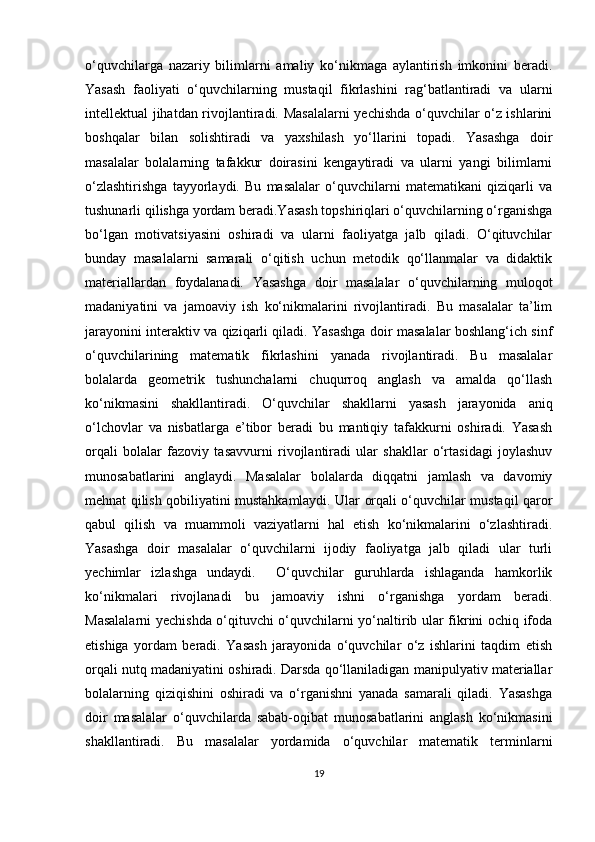 o‘quvchilarga   nazariy   bilimlarni   amaliy   ko‘nikmaga   aylantirish   imkonini   beradi.
Yasash   faoliyati   o‘quvchilarning   mustaqil   fikrlashini   rag‘batlantiradi   va   ularni
intellektual jihatdan rivojlantiradi. Masalalarni  yechishda o‘quvchilar o‘z ishlarini
boshqalar   bilan   solishtiradi   va   yaxshilash   yo‘llarini   topadi.   Yasashga   doir
masalalar   bolalarning   tafakkur   doirasini   kengaytiradi   va   ularni   yangi   bilimlarni
o‘zlashtirishga   tayyorlaydi.   Bu   masalalar   o‘quvchilarni   matematikani   qiziqarli   va
tushunarli qilishga yordam beradi.Yasash topshiriqlari o‘quvchilarning o‘rganishga
bo‘lgan   motivatsiyasini   oshiradi   va   ularni   faoliyatga   jalb   qiladi.   O‘qituvchilar
bunday   masalalarni   samarali   o‘qitish   uchun   metodik   qo‘llanmalar   va   didaktik
materiallardan   foydalanadi.   Yasashga   doir   masalalar   o‘quvchilarning   muloqot
madaniyatini   va   jamoaviy   ish   ko‘nikmalarini   rivojlantiradi.   Bu   masalalar   ta’lim
jarayonini interaktiv va qiziqarli qiladi. Yasashga doir masalalar boshlang‘ich sinf
o‘quvchilarining   matematik   fikrlashini   yanada   rivojlantiradi.   Bu   masalalar
bolalarda   geometrik   tushunchalarni   chuqurroq   anglash   va   amalda   qo‘llash
ko‘nikmasini   shakllantiradi.   O‘quvchilar   shakllarni   yasash   jarayonida   aniq
o‘lchovlar   va   nisbatlarga   e’tibor   beradi   bu   mantiqiy   tafakkurni   oshiradi.   Yasash
orqali   bolalar   fazoviy   tasavvurni   rivojlantiradi   ular   shakllar   o‘rtasidagi   joylashuv
munosabatlarini   anglaydi.   Masalalar   bolalarda   diqqatni   jamlash   va   davomiy
mehnat qilish qobiliyatini mustahkamlaydi. Ular orqali o‘quvchilar mustaqil qaror
qabul   qilish   va   muammoli   vaziyatlarni   hal   etish   ko‘nikmalarini   o‘zlashtiradi.
Yasashga   doir   masalalar   o‘quvchilarni   ijodiy   faoliyatga   jalb   qiladi   ular   turli
yechimlar   izlashga   undaydi.     O‘quvchilar   guruhlarda   ishlaganda   hamkorlik
ko‘nikmalari   rivojlanadi   bu   jamoaviy   ishni   o‘rganishga   yordam   beradi.
Masalalarni yechishda o‘qituvchi o‘quvchilarni yo‘naltirib ular fikrini ochiq ifoda
etishiga   yordam   beradi.   Yasash   jarayonida   o‘quvchilar   o‘z   ishlarini   taqdim   etish
orqali nutq madaniyatini oshiradi. Darsda qo‘llaniladigan manipulyativ materiallar
bolalarning   qiziqishini   oshiradi   va   o‘rganishni   yanada   samarali   qiladi.   Yasashga
doir   masalalar   o‘quvchilarda   sabab-oqibat   munosabatlarini   anglash   ko‘nikmasini
shakllantiradi.   Bu   masalalar   yordamida   o‘quvchilar   matematik   terminlarni
19 