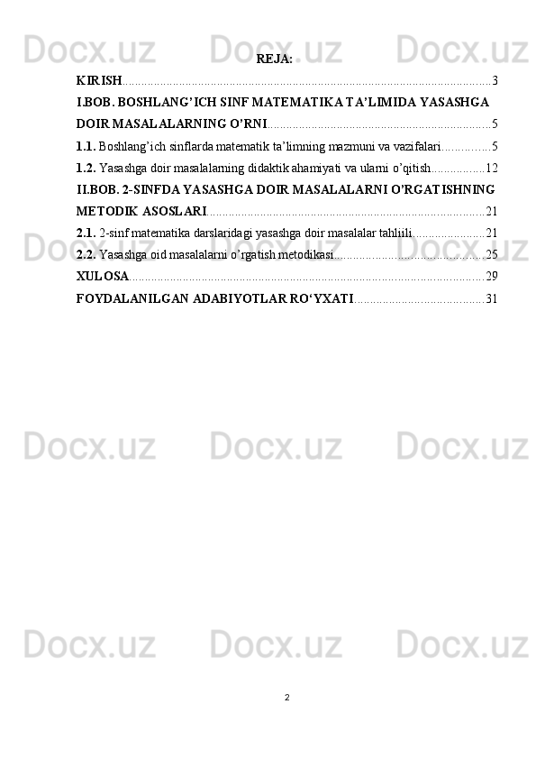                                                           REJA :
KIRISH ..................................................................................................................... 3
I.BOB.  BOSHLANG’ICH SINF MATEMATIKA TA’LIMIDA YASASHGA 
DOIR MASALALARNING O’RNI ....................................................................... 5
1.1.  Boshlang’ich sinflarda matematik ta’limning mazmuni va vazifalari ............... 5
1.2.  Yasashga doir masalalarning didaktik ahamiyati va ularni o’qitish ................. 12
II.BOB.  2-SINFDA YASASHGA DOIR MASALALARNI O’RGATISHNING
METODIK ASOSLARI ........................................................................................ 21
2.1.   2-sinf matematika darslaridagi yasashga doir masalalar tahliili ....................... 21
2.2.  Yasashga  oid masalalarni o’rgatish metodikasi ............................................... 25
XULOSA ................................................................................................................ 29
FOYDALANILGAN ADABIYOTLAR RO‘YXATI ......................................... 31
                                                     
                                                          
                                                    
2 