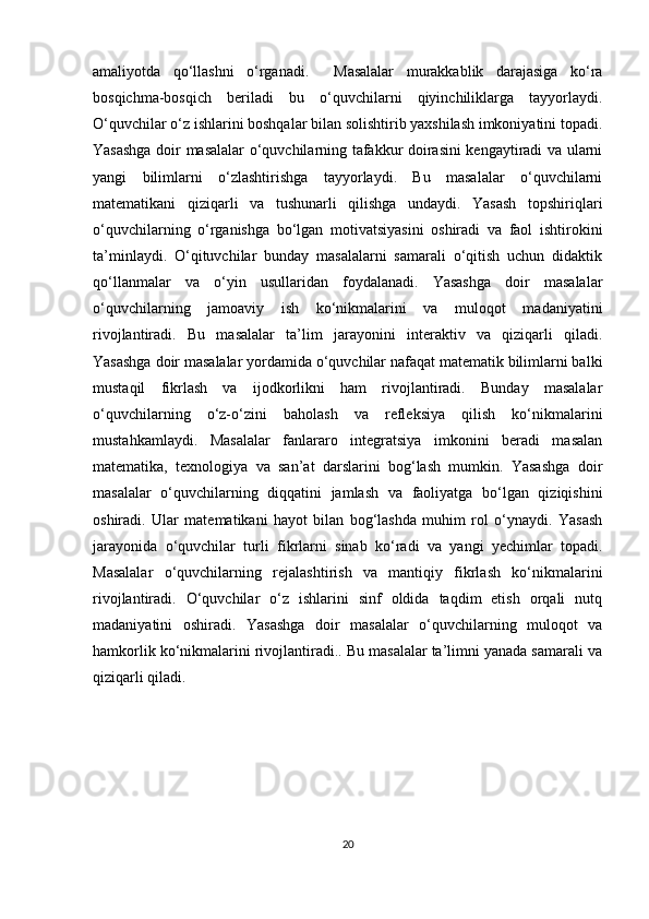 amaliyotda   qo‘llashni   o‘rganadi.     Masalalar   murakkablik   darajasiga   ko‘ra
bosqichma-bosqich   beriladi   bu   o‘quvchilarni   qiyinchiliklarga   tayyorlaydi.
O‘quvchilar o‘z ishlarini boshqalar bilan solishtirib yaxshilash imkoniyatini topadi.
Yasashga doir masalalar o‘quvchilarning tafakkur doirasini kengaytiradi va ularni
yangi   bilimlarni   o‘zlashtirishga   tayyorlaydi.   Bu   masalalar   o‘quvchilarni
matematikani   qiziqarli   va   tushunarli   qilishga   undaydi.   Yasash   topshiriqlari
o‘quvchilarning   o‘rganishga   bo‘lgan   motivatsiyasini   oshiradi   va   faol   ishtirokini
ta’minlaydi.   O‘qituvchilar   bunday   masalalarni   samarali   o‘qitish   uchun   didaktik
qo‘llanmalar   va   o‘yin   usullaridan   foydalanadi.   Yasashga   doir   masalalar
o‘quvchilarning   jamoaviy   ish   ko‘nikmalarini   va   muloqot   madaniyatini
rivojlantiradi.   Bu   masalalar   ta’lim   jarayonini   interaktiv   va   qiziqarli   qiladi.
Yasashga doir masalalar yordamida o‘quvchilar nafaqat matematik bilimlarni balki
mustaqil   fikrlash   va   ijodkorlikni   ham   rivojlantiradi.   Bunday   masalalar
o‘quvchilarning   o‘z-o‘zini   baholash   va   refleksiya   qilish   ko‘nikmalarini
mustahkamlaydi.   Masalalar   fanlararo   integratsiya   imkonini   beradi   masalan
matematika,   texnologiya   va   san’at   darslarini   bog‘lash   mumkin.   Yasashga   doir
masalalar   o‘quvchilarning   diqqatini   jamlash   va   faoliyatga   bo‘lgan   qiziqishini
oshiradi.   Ular   matematikani   hayot   bilan   bog‘lashda   muhim   rol   o‘ynaydi.   Yasash
jarayonida   o‘quvchilar   turli   fikrlarni   sinab   ko‘radi   va   yangi   yechimlar   topadi.
Masalalar   o‘quvchilarning   rejalashtirish   va   mantiqiy   fikrlash   ko‘nikmalarini
rivojlantiradi.   O‘quvchilar   o‘z   ishlarini   sinf   oldida   taqdim   etish   orqali   nutq
madaniyatini   oshiradi.   Yasashga   doir   masalalar   o‘quvchilarning   muloqot   va
hamkorlik ko‘nikmalarini rivojlantiradi.. Bu masalalar ta’limni yanada samarali va
qiziqarli qiladi.
 
20 