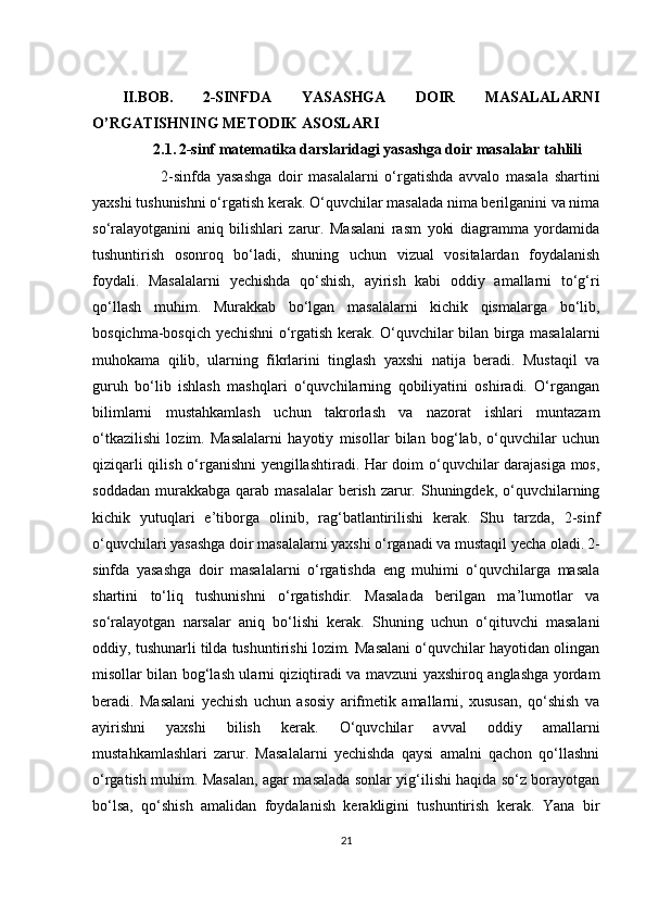   II.BOB.   2-SINFDA   YASASHGA   DOIR   MASALALARNI
O’RGATISHNING METODIK ASOSLARI
                 2.1.   2-sinf matematika darslaridagi yasashga doir masalalar tahlili
                      2-sinfda   yasashga   doir   masalalarni   o‘rgatishda   avvalo   masala   shartini
yaxshi tushunishni o‘rgatish kerak. O‘quvchilar masalada nima berilganini va nima
so‘ralayotganini   aniq   bilishlari   zarur.   Masalani   rasm   yoki   diagramma   yordamida
tushuntirish   osonroq   bo‘ladi,   shuning   uchun   vizual   vositalardan   foydalanish
foydali.   Masalalarni   yechishda   qo‘shish,   ayirish   kabi   oddiy   amallarni   to‘g‘ri
qo‘llash   muhim.   Murakkab   bo‘lgan   masalalarni   kichik   qismalarga   bo‘lib,
bosqichma-bosqich yechishni o‘rgatish kerak. O‘quvchilar bilan birga masalalarni
muhokama   qilib,   ularning   fikrlarini   tinglash   yaxshi   natija   beradi.   Mustaqil   va
guruh   bo‘lib   ishlash   mashqlari   o‘quvchilarning   qobiliyatini   oshiradi.   O‘rgangan
bilimlarni   mustahkamlash   uchun   takrorlash   va   nazorat   ishlari   muntazam
o‘tkazilishi   lozim.   Masalalarni   hayotiy   misollar   bilan   bog‘lab,   o‘quvchilar   uchun
qiziqarli qilish o‘rganishni yengillashtiradi. Har doim o‘quvchilar darajasiga mos,
soddadan  murakkabga  qarab  masalalar  berish  zarur.  Shuningdek,  o‘quvchilarning
kichik   yutuqlari   e’tiborga   olinib,   rag‘batlantirilishi   kerak.   Shu   tarzda,   2-sinf
o‘quvchilari yasashga doir masalalarni yaxshi o‘rganadi va mustaqil yecha oladi.   2-
sinfda   yasashga   doir   masalalarni   o‘rgatishda   eng   muhimi   o‘quvchilarga   masala
shartini   to‘liq   tushunishni   o‘rgatishdir.   Masalada   berilgan   ma’lumotlar   va
so‘ralayotgan   narsalar   aniq   bo‘lishi   kerak.   Shuning   uchun   o‘qituvchi   masalani
oddiy, tushunarli tilda tushuntirishi lozim. Masalani o‘quvchilar hayotidan olingan
misollar bilan bog‘lash ularni qiziqtiradi va mavzuni yaxshiroq anglashga yordam
beradi.   Masalani   yechish   uchun   asosiy   arifmetik   amallarni,   xususan,   qo‘shish   va
ayirishni   yaxshi   bilish   kerak.   O‘quvchilar   avval   oddiy   amallarni
mustahkamlashlari   zarur.   Masalalarni   yechishda   qaysi   amalni   qachon   qo‘llashni
o‘rgatish muhim. Masalan, agar masalada sonlar yig‘ilishi haqida so‘z borayotgan
bo‘lsa,   qo‘shish   amalidan   foydalanish   kerakligini   tushuntirish   kerak.   Yana   bir
21 