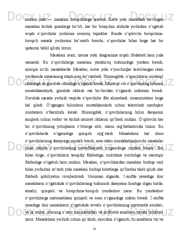 muhim   jihat   —   masalani   bosqichlarga   ajratish.   Katta   yoki   murakkab   ko‘ringan
masalani   kichik   qismlarga   bo‘lib,   har   bir   bosqichni   alohida   yechishni   o‘rgatish
orqali   o‘quvchilar   yechimni   osonroq   topadilar.   Bunda   o‘qituvchi   bosqichma-
bosqich   masala   yechimini   ko‘rsatib   borishi,   o‘quvchilar   bilan   birga   har   bir
qadamni tahlil qilishi lozim.
                              Masalani   rasm,   sxema   yoki   diagramma   orqali   ifodalash   ham   juda
samarali.   Bu   o‘quvchilarga   masalani   yaxshiroq   tushunishga   yordam   beradi,
ayniqsa   so‘zli   masalalarda.   Masalan,   meva   yoki   o‘yinchoqlar   tasvirlangan   rasm
yordamida masalaning sharti aniq ko‘rsatiladi. Shuningdek, o‘quvchilarni mustaqil
ishlashga va guruhda ishlashga o‘rgatish kerak. Mustaqil ish o‘quvchining bilimini
mustahkamlaydi,   guruhda   ishlash   esa   bir-biridan   o‘rganish   imkonini   beradi.
Guruhda   masala   yechish   vaqtida   o‘quvchilar   fikr   almashadi,   muammolarni   birga
hal   qiladi.   O‘rgangan   bilimlarni   mustahkamlash   uchun   takrorlash   mashqlari
muntazam   o‘tkazilishi   kerak.   Shuningdek,   o‘quvchilarning   bilim   darajasini
aniqlash   uchun   testlar   va   kichik  nazorat   ishlarini   qo‘llash   muhim.  O‘qituvchi   har
bir   o‘quvchining   yutuqlarini   e’tiborga   olib,   ularni   rag‘batlantirishi   lozim.   Bu
o‘quvchilarda   o‘rganishga   qiziqish   uyg‘otadi.   Masalalarni   har   doim
o‘quvchilarning darajasiga moslab berish, asta-sekin murakkablashuvchi masalalar
bilan   ishlash   o‘quvchilarning   muvaffaqiyatli   o‘rganishiga   yordam   beradi.   Shu
bilan   birga,   o‘quvchilarni   tanqidiy   fikrlashga,   mulohaza   yuritishga   va   mantiqiy
fikrlashga   o‘rgatish   ham   muhim.   Masalan,   o‘quvchilardan   masalani   boshqa   usul
bilan yechishni so‘rash yoki masalani boshqa holatlarga qo‘llashni talab qilish ular
fikrlash   qobiliyatini   rivojlantiradi.   Umuman   olganda,   2-sinfda   yasashga   doir
masalalarni o‘rgatishda o‘quvchilarning tushunish darajasini hisobga olgan holda,
amaliy,   qiziqarli   va   bosqichma-bosqich   yondashuv   zarur.   Bu   yondashuv
o‘quvchilarga   matematikani   qiziqarli   va   oson   o‘rganishga   imkon   beradi.   2-sinfda
yasashga  doir   masalalarni  o‘rgatishda  avvalo  o‘quvchilarning  matematik  asoslari,
ya’ni sonlar, ularning o‘zaro munosabatlari va arifmetik amallarni yaxshi bilishlari
zarur. Masalalarni yechish uchun qo‘shish, ayirishni o‘rganish, bu amallarni tez va
22 