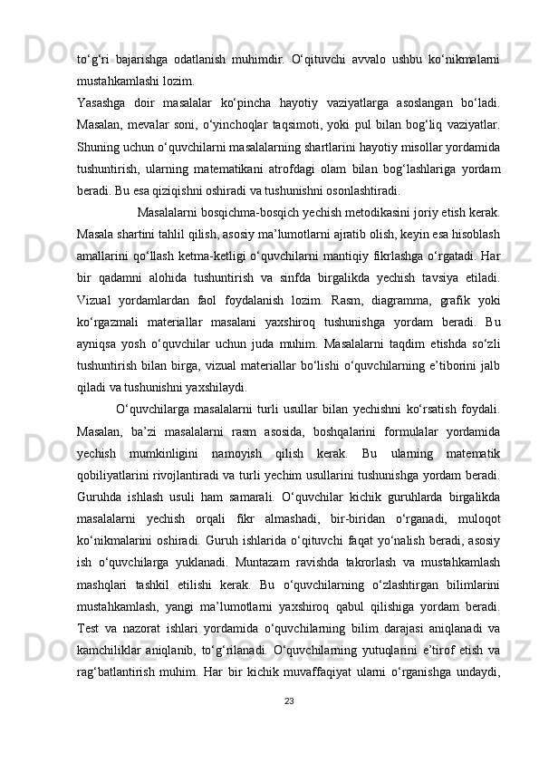to‘g‘ri   bajarishga   odatlanish   muhimdir.   O‘qituvchi   avvalo   ushbu   ko‘nikmalarni
mustahkamlashi lozim.
Yasashga   doir   masalalar   ko‘pincha   hayotiy   vaziyatlarga   asoslangan   bo‘ladi.
Masalan,   mevalar   soni,   o‘yinchoqlar   taqsimoti,   yoki   pul   bilan   bog‘liq   vaziyatlar.
Shuning uchun o‘quvchilarni masalalarning shartlarini hayotiy misollar yordamida
tushuntirish,   ularning   matematikani   atrofdagi   olam   bilan   bog‘lashlariga   yordam
beradi. Bu esa qiziqishni oshiradi va tushunishni osonlashtiradi.
                  Masalalarni bosqichma-bosqich yechish metodikasini joriy etish kerak.
Masala shartini tahlil qilish, asosiy ma’lumotlarni ajratib olish, keyin esa hisoblash
amallarini  qo‘llash   ketma-ketligi  o‘quvchilarni  mantiqiy  fikrlashga  o‘rgatadi.  Har
bir   qadamni   alohida   tushuntirish   va   sinfda   birgalikda   yechish   tavsiya   etiladi.
Vizual   yordamlardan   faol   foydalanish   lozim.   Rasm,   diagramma,   grafik   yoki
ko‘rgazmali   materiallar   masalani   yaxshiroq   tushunishga   yordam   beradi.   Bu
ayniqsa   yosh   o‘quvchilar   uchun   juda   muhim.   Masalalarni   taqdim   etishda   so‘zli
tushuntirish   bilan   birga,   vizual   materiallar   bo‘lishi   o‘quvchilarning   e’tiborini   jalb
qiladi va tushunishni yaxshilaydi.
                O‘quvchilarga   masalalarni   turli   usullar   bilan   yechishni   ko‘rsatish   foydali.
Masalan,   ba’zi   masalalarni   rasm   asosida,   boshqalarini   formulalar   yordamida
yechish   mumkinligini   namoyish   qilish   kerak.   Bu   ularning   matematik
qobiliyatlarini rivojlantiradi va turli yechim usullarini tushunishga yordam beradi.
Guruhda   ishlash   usuli   ham   samarali.   O‘quvchilar   kichik   guruhlarda   birgalikda
masalalarni   yechish   orqali   fikr   almashadi,   bir-biridan   o‘rganadi,   muloqot
ko‘nikmalarini   oshiradi.   Guruh   ishlarida   o‘qituvchi   faqat   yo‘nalish   beradi,   asosiy
ish   o‘quvchilarga   yuklanadi.   Muntazam   ravishda   takrorlash   va   mustahkamlash
mashqlari   tashkil   etilishi   kerak.   Bu   o‘quvchilarning   o‘zlashtirgan   bilimlarini
mustahkamlash,   yangi   ma’lumotlarni   yaxshiroq   qabul   qilishiga   yordam   beradi.
Test   va   nazorat   ishlari   yordamida   o‘quvchilarning   bilim   darajasi   aniqlanadi   va
kamchiliklar   aniqlanib,   to‘g‘rilanadi.   O‘quvchilarning   yutuqlarini   e’tirof   etish   va
rag‘batlantirish   muhim.   Har   bir   kichik   muvaffaqiyat   ularni   o‘rganishga   undaydi,
23 