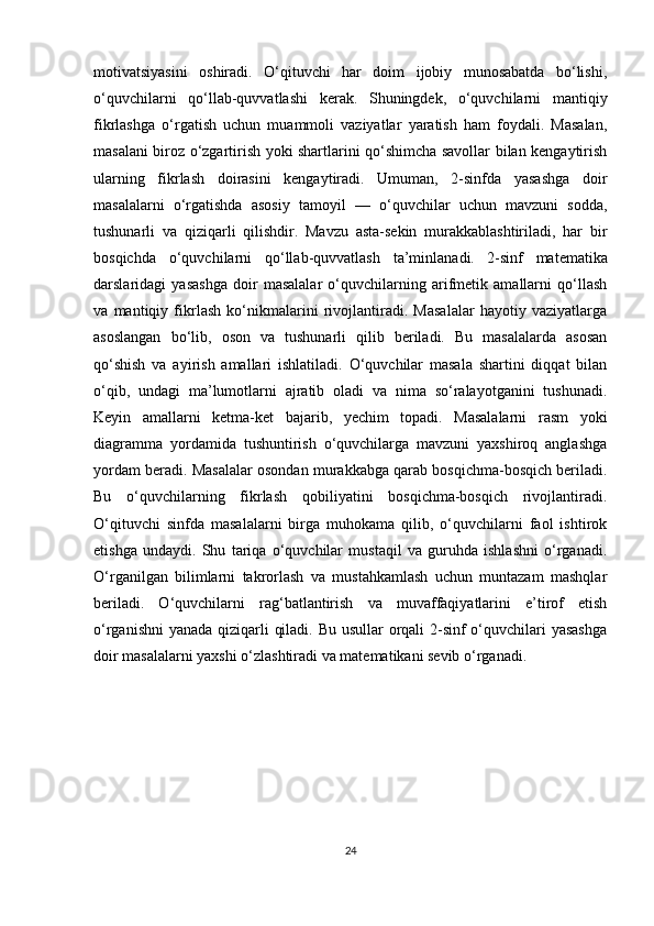 motivatsiyasini   oshiradi.   O‘qituvchi   har   doim   ijobiy   munosabatda   bo‘lishi,
o‘quvchilarni   qo‘llab-quvvatlashi   kerak.   Shuningdek,   o‘quvchilarni   mantiqiy
fikrlashga   o‘rgatish   uchun   muammoli   vaziyatlar   yaratish   ham   foydali.   Masalan,
masalani biroz o‘zgartirish yoki shartlarini qo‘shimcha savollar bilan kengaytirish
ularning   fikrlash   doirasini   kengaytiradi.   Umuman,   2-sinfda   yasashga   doir
masalalarni   o‘rgatishda   asosiy   tamoyil   —   o‘quvchilar   uchun   mavzuni   sodda,
tushunarli   va   qiziqarli   qilishdir.   Mavzu   asta-sekin   murakkablashtiriladi,   har   bir
bosqichda   o‘quvchilarni   qo‘llab-quvvatlash   ta’minlanadi.   2-sinf   matematika
darslaridagi   yasashga   doir   masalalar   o‘quvchilarning   arifmetik   amallarni   qo‘llash
va   mantiqiy   fikrlash   ko‘nikmalarini   rivojlantiradi.   Masalalar   hayotiy   vaziyatlarga
asoslangan   bo‘lib,   oson   va   tushunarli   qilib   beriladi.   Bu   masalalarda   asosan
qo‘shish   va   ayirish   amallari   ishlatiladi.   O‘quvchilar   masala   shartini   diqqat   bilan
o‘qib,   undagi   ma’lumotlarni   ajratib   oladi   va   nima   so‘ralayotganini   tushunadi.
Keyin   amallarni   ketma-ket   bajarib,   yechim   topadi.   Masalalarni   rasm   yoki
diagramma   yordamida   tushuntirish   o‘quvchilarga   mavzuni   yaxshiroq   anglashga
yordam beradi. Masalalar osondan murakkabga qarab bosqichma-bosqich beriladi.
Bu   o‘quvchilarning   fikrlash   qobiliyatini   bosqichma-bosqich   rivojlantiradi.
O‘qituvchi   sinfda   masalalarni   birga   muhokama   qilib,   o‘quvchilarni   faol   ishtirok
etishga   undaydi.   Shu   tariqa   o‘quvchilar   mustaqil   va   guruhda   ishlashni   o‘rganadi.
O‘rganilgan   bilimlarni   takrorlash   va   mustahkamlash   uchun   muntazam   mashqlar
beriladi.   O‘quvchilarni   rag‘batlantirish   va   muvaffaqiyatlarini   e’tirof   etish
o‘rganishni  yanada qiziqarli qiladi. Bu usullar orqali 2-sinf  o‘quvchilari  yasashga
doir masalalarni yaxshi o‘zlashtiradi va matematikani sevib o‘rganadi.
                
24 