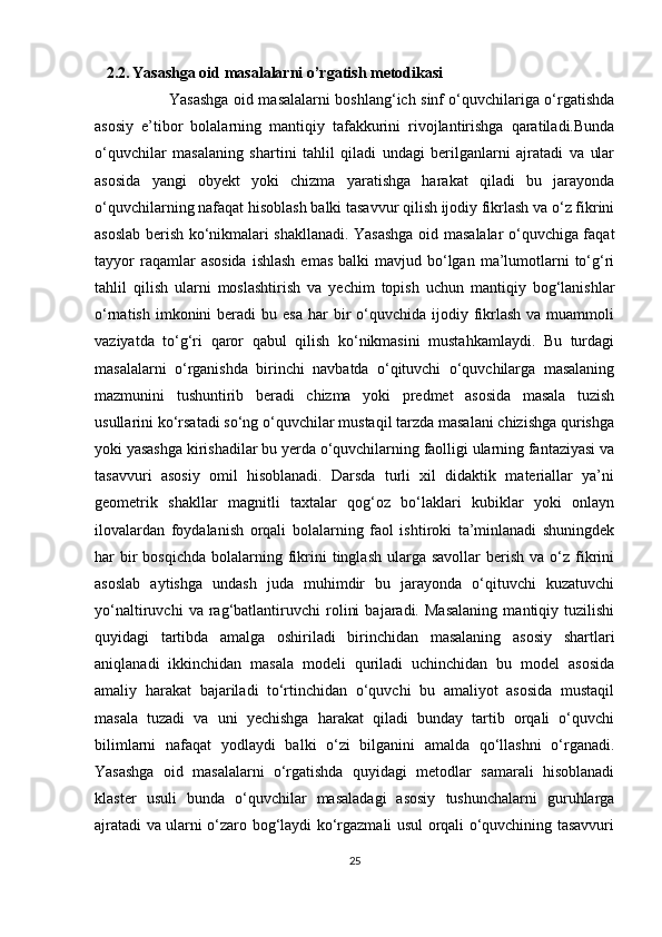     2.2.   Yasashga oid masalalarni o’rgatish metodikasi
                              Yasashga oid masalalarni boshlang‘ich sinf o‘quvchilariga o‘rgatishda
asosiy   e’tibor   bolalarning   mantiqiy   tafakkurini   rivojlantirishga   qaratiladi.Bunda
o‘quvchilar   masalaning   shartini   tahlil   qiladi   undagi   berilganlarni   ajratadi   va   ular
asosida   yangi   obyekt   yoki   chizma   yaratishga   harakat   qiladi   bu   jarayonda
o‘quvchilarning nafaqat hisoblash balki tasavvur qilish ijodiy fikrlash va o‘z fikrini
asoslab berish ko‘nikmalari shakllanadi. Yasashga oid masalalar o‘quvchiga faqat
tayyor   raqamlar   asosida   ishlash  emas  balki   mavjud bo‘lgan  ma’lumotlarni  to‘g‘ri
tahlil   qilish   ularni   moslashtirish   va   yechim   topish   uchun   mantiqiy   bog‘lanishlar
o‘rnatish  imkonini  beradi  bu  esa  har   bir   o‘quvchida  ijodiy fikrlash  va  muammoli
vaziyatda   to‘g‘ri   qaror   qabul   qilish   ko‘nikmasini   mustahkamlaydi.   Bu   turdagi
masalalarni   o‘rganishda   birinchi   navbatda   o‘qituvchi   o‘quvchilarga   masalaning
mazmunini   tushuntirib   beradi   chizma   yoki   predmet   asosida   masala   tuzish
usullarini ko‘rsatadi so‘ng o‘quvchilar mustaqil tarzda masalani chizishga qurishga
yoki yasashga kirishadilar bu yerda o‘quvchilarning faolligi ularning fantaziyasi va
tasavvuri   asosiy   omil   hisoblanadi.   Darsda   turli   xil   didaktik   materiallar   ya’ni
geometrik   shakllar   magnitli   taxtalar   qog‘oz   bo‘laklari   kubiklar   yoki   onlayn
ilovalardan   foydalanish   orqali   bolalarning   faol   ishtiroki   ta’minlanadi   shuningdek
har  bir  bosqichda  bolalarning fikrini   tinglash  ularga  savollar   berish  va o‘z fikrini
asoslab   aytishga   undash   juda   muhimdir   bu   jarayonda   o‘qituvchi   kuzatuvchi
yo‘naltiruvchi   va   rag‘batlantiruvchi   rolini   bajaradi.   Masalaning   mantiqiy   tuzilishi
quyidagi   tartibda   amalga   oshiriladi   birinchidan   masalaning   asosiy   shartlari
aniqlanadi   ikkinchidan   masala   modeli   quriladi   uchinchidan   bu   model   asosida
amaliy   harakat   bajariladi   to‘rtinchidan   o‘quvchi   bu   amaliyot   asosida   mustaqil
masala   tuzadi   va   uni   yechishga   harakat   qiladi   bunday   tartib   orqali   o‘quvchi
bilimlarni   nafaqat   yodlaydi   balki   o‘zi   bilganini   amalda   qo‘llashni   o‘rganadi.
Yasashga   oid   masalalarni   o‘rgatishda   quyidagi   metodlar   samarali   hisoblanadi
klaster   usuli   bunda   o‘quvchilar   masaladagi   asosiy   tushunchalarni   guruhlarga
ajratadi va ularni o‘zaro bog‘laydi ko‘rgazmali usul orqali o‘quvchining tasavvuri
25 