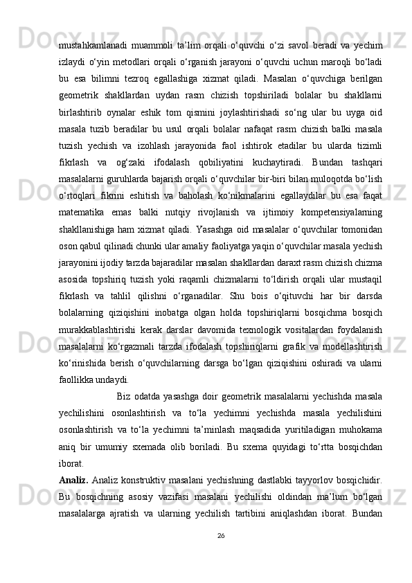 mustahkamlanadi   muammoli   ta’lim   orqali   o‘quvchi   o‘zi   savol   beradi   va   yechim
izlaydi   o‘yin   metodlari   orqali   o‘rganish   jarayoni   o‘quvchi   uchun   maroqli   bo‘ladi
bu   esa   bilimni   tezroq   egallashiga   xizmat   qiladi.   Masalan   o‘quvchiga   berilgan
geometrik   shakllardan   uydan   rasm   chizish   topshiriladi   bolalar   bu   shakllarni
birlashtirib   oynalar   eshik   tom   qismini   joylashtirishadi   so‘ng   ular   bu   uyga   oid
masala   tuzib   beradilar   bu   usul   orqali   bolalar   nafaqat   rasm   chizish   balki   masala
tuzish   yechish   va   izohlash   jarayonida   faol   ishtirok   etadilar   bu   ularda   tizimli
fikrlash   va   og‘zaki   ifodalash   qobiliyatini   kuchaytiradi.   Bundan   tashqari
masalalarni guruhlarda bajarish orqali o‘quvchilar bir-biri bilan muloqotda bo‘lish
o‘rtoqlari   fikrini   eshitish   va   baholash   ko‘nikmalarini   egallaydilar   bu   esa   faqat
matematika   emas   balki   nutqiy   rivojlanish   va   ijtimoiy   kompetensiyalarning
shakllanishiga   ham   xizmat   qiladi.   Yasashga   oid   masalalar   o‘quvchilar   tomonidan
oson qabul qilinadi chunki ular amaliy faoliyatga yaqin o‘quvchilar masala yechish
jarayonini ijodiy tarzda bajaradilar masalan shakllardan daraxt rasm chizish chizma
asosida   topshiriq   tuzish   yoki   raqamli   chizmalarni   to‘ldirish   orqali   ular   mustaqil
fikrlash   va   tahlil   qilishni   o‘rganadilar.   Shu   bois   o‘qituvchi   har   bir   darsda
bolalarning   qiziqishini   inobatga   olgan   holda   topshiriqlarni   bosqichma   bosqich
murakkablashtirishi   kerak   darslar   davomida   texnologik   vositalardan   foydalanish
masalalarni   ko‘rgazmali   tarzda   ifodalash   topshiriqlarni   grafik   va   modellashtirish
ko‘rinishida   berish   o‘quvchilarning   darsga   bo‘lgan   qiziqishini   oshiradi   va   ularni
faollikka undaydi.  
                                      Biz   odatda   yasashga   doir   geometrik   masalalarni   yechishda   masala
yechilishini   osonlashtirish   va   to‘la   yechimni   yechishda   masala   yechilishini
osonlashtirish   va   to‘la   yechimni   ta’minlash   maqsadida   yuritiladigan   muhokama
aniq   bir   umumiy   sxemada   olib   boriladi.   Bu   sxema   quyidagi   to‘rtta   bosqichdan
iborat.
Analiz.   Analiz   konstruktiv   masalani   yechishning   dastlabki   tayyorlov   bosqichidir.
Bu   bosqichning   asosiy   vazifasi   masalani   yechilishi   oldindan   ma’lum   bo‘lgan
masalalarga   ajratish   va   ularning   yechilish   tartibini   aniqlashdan   iborat.   Bundan
26 