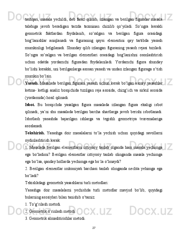 tashqari,   masala   yechildi,  deb   faraz   qilinib,  izlangan   va   berilgan  figuralar   masala
talabiga   javob   beradigan   tarzda   taxminan   chizilib   qo‘yiladi.   So‘ngra   kerakli
geometrik   faktlardan   foydalanib,   so‘ralgan   va   berilgan   figura   orasidagi
bog‘lanishlar   aniqlanadi   va   figuraning   qaysi   elementini   qay   tartibda   yasash
mumkinligi   belgilanadi.   Shunday   qilib   izlangan   figuraning   yasash   rejasi   tuziladi.
So‘ngra   so‘ralgan   va   berilgan   elementlari   orasidagi   bog‘lanishni   osonlashtirish
uchun   odatda   yordamchi   figuradan   foydalaniladi.   Yordamchi   figura   shunday
bo‘lishi kerakki, uni berilganlarga asosan yasash va undan izlangan figuraga o‘tish
mumkin bo‘lsin.
Yasash.   Masalada  berilgan  figurani  yasash   uchun  kerak  bo‘lgan  asosiy  yasashlar
ketma-  ketligi  analiz  bosqichida  tuzilgan  reja asosida,  chizg‘ich va  sirkul   asosida
(yordamida) hosil qilinadi.  
Isbot.   Bu   bosqichda   yasalgan   figura   masalada   izlangan   figura   ekaligi   isbot
qilinadi,   ya’ni   shu   masalada   berilgan   barcha   shartlarga   javob   berishi   isbotlanadi.
Isbotlash   yasashda   bajarilgan   ishlarga   va   tegishli   geometriya   teoremalariga
asoslanadi.
Tekshirish.   Yasashga   doir   masalalarni   to‘la   yechish   uchun   quyidagi   savollarni
oydinlashtirish kerak:
1. Masalada  berilgan elementlarni ixtiyoriy tanlab olganda ham masala yechimga
ega   bo‘ladimi?   Berilgan   elementlar   ixtiyoriy   tanlab   olinganda   masala   yechimga
ega bo‘lsa, qanday hollarda yechimga ega bo`la o‘lmaydi?
2.   Berilgan   elementlar   imkoniyati   barchasi   tanlab   olinganda   nechta   yehimga   ega
bo‘ladi?
Tekislikdagi geometrik yasashlarni turli metodlari:
Yasashga   doir   masalalarni   yechishda   turli   metodlar   mavjud   bo‘lib,   quyidagi
bularning asosiylari bilan tanishib o‘tamiz.
1. To‘g‘rilash metodi.
2. Geometrik o‘rinlash metodi.
3. Geometrik almashtirishlar metodi.
27 