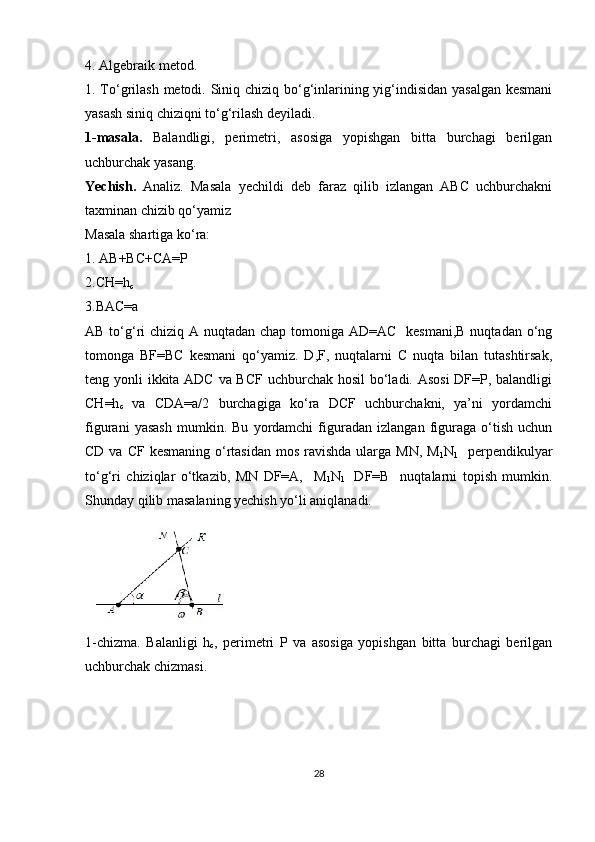 4. Algebraik metod.
1. To‘grilash metodi. Siniq chiziq bo‘g‘inlarining yig‘indisidan yasalgan  kesmani
yasash siniq chiziqni to‘g‘rilash deyiladi.
1-masala.   Balandligi,   perimetri,   asosiga   yopishgan   bitta   burchagi   berilgan
uchburchak yasang.
Yechish.   Analiz.   Masala   yechildi   deb   faraz   qilib   izlangan   ABC   uchburchakni
taxminan chizib qo‘yamiz 
Masala shartiga ko‘ra:
1. AB+BC+CA=P
2.CH=h
c
3.BAC=a
AB to‘g‘ri  chiziq A nuqtadan chap tomoniga AD=AC   kesmani,B nuqtadan o‘ng
tomonga   BF=BC   kesmani   qo‘yamiz.   D,F,   nuqtalarni   C   nuqta   bilan   tutashtirsak,
teng yonli ikkita ADC va BCF  uchburchak hosil  bo‘ladi. Asosi  DF=P, balandligi
CH=h
c   va   CDA=a/2   burchagiga   ko‘ra   DCF   uchburchakni,   ya’ni   yordamchi
figurani   yasash   mumkin.   Bu   yordamchi   figuradan   izlangan   figuraga   o‘tish   uchun
CD va CF  kesmaning o‘rtasidan  mos  ravishda  ularga MN, M
1 N
1    perpendikulyar
to‘g‘ri   chiziqlar   o‘tkazib,   MN   DF=A,     M
1 N
1     DF=B     nuqtalarni   topish   mumkin.
Shunday qilib masalaning yechish yo‘li aniqlanadi.
1-chizma.   Balanligi   h
c ,   perimetri   P   va   asosiga   yopishgan   bitta   burchagi   berilgan
uchburchak chizmasi.
                                                 
28 
