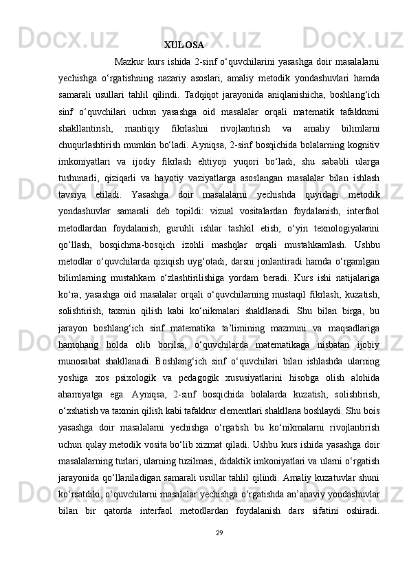                                              XULOSA
                                Mazkur   kurs   ishida   2-sinf   o‘quvchilarini   yasashga   doir   masalalarni
yechishga   o‘rgatishning   nazariy   asoslari,   amaliy   metodik   yondashuvlari   hamda
samarali   usullari   tahlil   qilindi.   Tadqiqot   jarayonida   aniqlanishicha,   boshlang‘ich
sinf   o‘quvchilari   uchun   yasashga   oid   masalalar   orqali   matematik   tafakkurni
shakllantirish,   mantiqiy   fikrlashni   rivojlantirish   va   amaliy   bilimlarni
chuqurlashtirish mumkin bo‘ladi. Ayniqsa, 2-sinf bosqichida bolalarning kognitiv
imkoniyatlari   va   ijodiy   fikrlash   ehtiyoji   yuqori   bo‘ladi,   shu   sababli   ularga
tushunarli,   qiziqarli   va   hayotiy   vaziyatlarga   asoslangan   masalalar   bilan   ishlash
tavsiya   etiladi.   Yasashga   doir   masalalarni   yechishda   quyidagi   metodik
yondashuvlar   samarali   deb   topildi:   vizual   vositalardan   foydalanish,   interfaol
metodlardan   foydalanish,   guruhli   ishlar   tashkil   etish,   o‘yin   texnologiyalarini
qo‘llash,   bosqichma-bosqich   izohli   mashqlar   orqali   mustahkamlash.   Ushbu
metodlar   o‘quvchilarda   qiziqish   uyg‘otadi,   darsni   jonlantiradi   hamda   o‘rganilgan
bilimlarning   mustahkam   o‘zlashtirilishiga   yordam   beradi.   Kurs   ishi   natijalariga
ko‘ra,   yasashga   oid   masalalar   orqali   o‘quvchilarning   mustaqil   fikrlash,   kuzatish,
solishtirish,   taxmin   qilish   kabi   ko‘nikmalari   shakllanadi.   Shu   bilan   birga,   bu
jarayon   boshlang‘ich   sinf   matematika   ta’limining   mazmuni   va   maqsadlariga
hamohang   holda   olib   borilsa,   o‘quvchilarda   matematikaga   nisbatan   ijobiy
munosabat   shakllanadi.   Boshlang‘ich   sinf   o‘quvchilari   bilan   ishlashda   ularning
yoshiga   xos   psixologik   va   pedagogik   xususiyatlarini   hisobga   olish   alohida
ahamiyatga   ega.   Ayniqsa,   2-sinf   bosqichida   bolalarda   kuzatish,   solishtirish,
o‘xshatish va taxmin qilish kabi tafakkur elementlari shakllana boshlaydi. Shu bois
yasashga   doir   masalalarni   yechishga   o‘rgatish   bu   ko‘nikmalarni   rivojlantirish
uchun qulay metodik vosita bo‘lib xizmat qiladi. Ushbu kurs ishida yasashga doir
masalalarning turlari, ularning tuzilmasi, didaktik imkoniyatlari va ularni o‘rgatish
jarayonida qo‘llaniladigan samarali  usullar tahlil qilindi. Amaliy kuzatuvlar shuni
ko‘rsatdiki, o‘quvchilarni masalalar yechishga o‘rgatishda an’anaviy yondashuvlar
bilan   bir   qatorda   interfaol   metodlardan   foydalanish   dars   sifatini   oshiradi.
29 