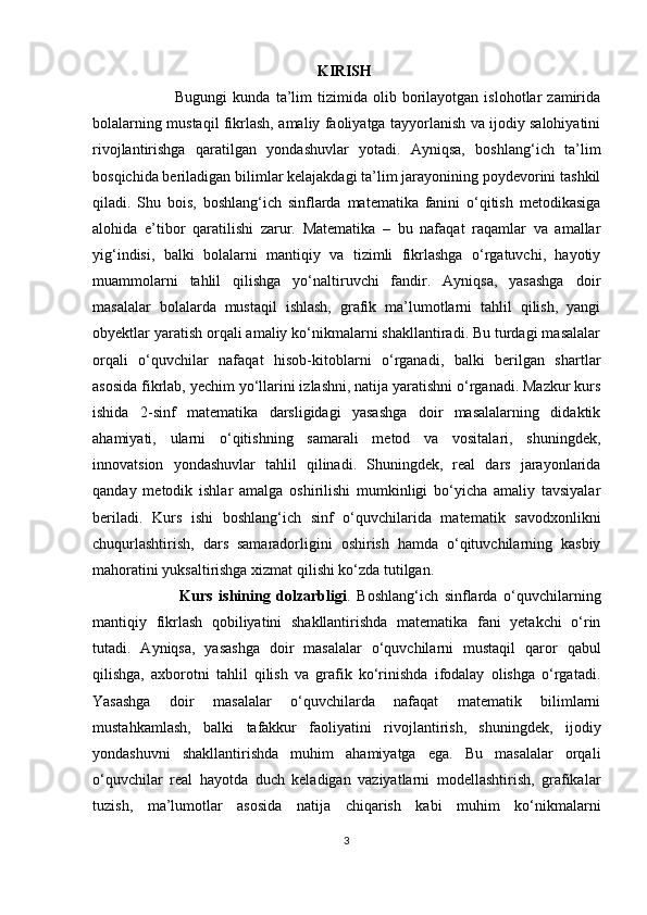                                                             KIRISH
                              Bugungi   kunda  ta’lim   tizimida   olib   borilayotgan   islohotlar   zamirida
bolalarning mustaqil fikrlash, amaliy faoliyatga tayyorlanish va ijodiy salohiyatini
rivojlantirishga   qaratilgan   yondashuvlar   yotadi.   Ayniqsa,   boshlang‘ich   ta’lim
bosqichida beriladigan bilimlar kelajakdagi ta’lim jarayonining poydevorini tashkil
qiladi.   Shu   bois,   boshlang‘ich   sinflarda   matematika   fanini   o‘qitish   metodikasiga
alohida   e’tibor   qaratilishi   zarur.   Matematika   –   bu   nafaqat   raqamlar   va   amallar
yig‘indisi,   balki   bolalarni   mantiqiy   va   tizimli   fikrlashga   o‘rgatuvchi,   hayotiy
muammolarni   tahlil   qilishga   yo‘naltiruvchi   fandir.   Ayniqsa,   yasashga   doir
masalalar   bolalarda   mustaqil   ishlash,   grafik   ma’lumotlarni   tahlil   qilish,   yangi
obyektlar yaratish orqali amaliy ko‘nikmalarni shakllantiradi. Bu turdagi masalalar
orqali   o‘quvchilar   nafaqat   hisob-kitoblarni   o‘rganadi,   balki   berilgan   shartlar
asosida fikrlab, yechim yo‘llarini izlashni, natija yaratishni o‘rganadi. Mazkur kurs
ishida   2-sinf   matematika   darsligidagi   yasashga   doir   masalalarning   didaktik
ahamiyati,   ularni   o‘qitishning   samarali   metod   va   vositalari,   shuningdek,
innovatsion   yondashuvlar   tahlil   qilinadi.   Shuningdek,   real   dars   jarayonlarida
qanday   metodik   ishlar   amalga   oshirilishi   mumkinligi   bo‘yicha   amaliy   tavsiyalar
beriladi.   Kurs   ishi   boshlang‘ich   sinf   o‘quvchilarida   matematik   savodxonlikni
chuqurlashtirish,   dars   samaradorligini   oshirish   hamda   o‘qituvchilarning   kasbiy
mahoratini yuksaltirishga xizmat qilishi ko‘zda tutilgan.
                            Kurs   ishining   dolzarbligi .   Boshlang‘ich   sinflarda   o‘quvchilarning
mantiqiy   fikrlash   qobiliyatini   shakllantirishda   matematika   fani   yetakchi   o‘rin
tutadi.   Ayniqsa,   yasashga   doir   masalalar   o‘quvchilarni   mustaqil   qaror   qabul
qilishga,   axborotni   tahlil   qilish   va   grafik   ko‘rinishda   ifodalay   olishga   o‘rgatadi.
Yasashga   doir   masalalar   o‘quvchilarda   nafaqat   matematik   bilimlarni
mustahkamlash,   balki   tafakkur   faoliyatini   rivojlantirish,   shuningdek,   ijodiy
yondashuvni   shakllantirishda   muhim   ahamiyatga   ega.   Bu   masalalar   orqali
o‘quvchilar   real   hayotda   duch   keladigan   vaziyatlarni   modellashtirish,   grafikalar
tuzish,   ma’lumotlar   asosida   natija   chiqarish   kabi   muhim   ko‘nikmalarni
3 
