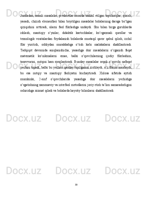 Jumladan, rasmli masalalar, predmetlar asosida tashkil etilgan topshiriqlar, qurish,
yasash,   chizish   elementlari   bilan   boyitilgan   masalalar   bolalarning   darsga   bo‘lgan
qiziqishini   orttiradi,   ularni   faol   fikrlashga   undaydi.   Shu   bilan   birga   guruhlarda
ishlash,   mantiqiy   o‘yinlar,   didaktik   kartochkalar,   ko‘rgazmali   qurollar   va
texnologik   vositalardan   foydalanish   bolalarda   mustaqil   qaror   qabul   qilish,   izchil
fikr   yuritish,   oddiydan   murakkabga   o‘tish   kabi   malakalarni   shakllantiradi.
Tadqiqot   davomida   aniqlanishicha,   yasashga   doir   masalalarni   o‘rganish   faqat
matematik   ko‘nikmalarni   emas,   balki   o‘quvchilarning   ijodiy   fikrlashini,
tasavvurini,   nutqini   ham   rivojlantiradi.   Bunday   masalalar   orqali   o‘quvchi   nafaqat
yechim topadi, balki bu yechim qanday topilganini izohlaydi, o‘z fikrini asoslaydi,
bu   esa   nutqiy   va   mantiqiy   faoliyatni   kuchaytiradi.   Xulosa   sifatida   aytish
mumkinki,   2-sinf   o‘quvchilarida   yasashga   doir   masalalarni   yechishga
o‘rgatishning zamonaviy va interfaol metodlarini joriy etish ta’lim samaradorligini
oshirishga xizmat qiladi va bolalarda hayotiy bilimlarni shakllantiradi.
                    
                                     
30 