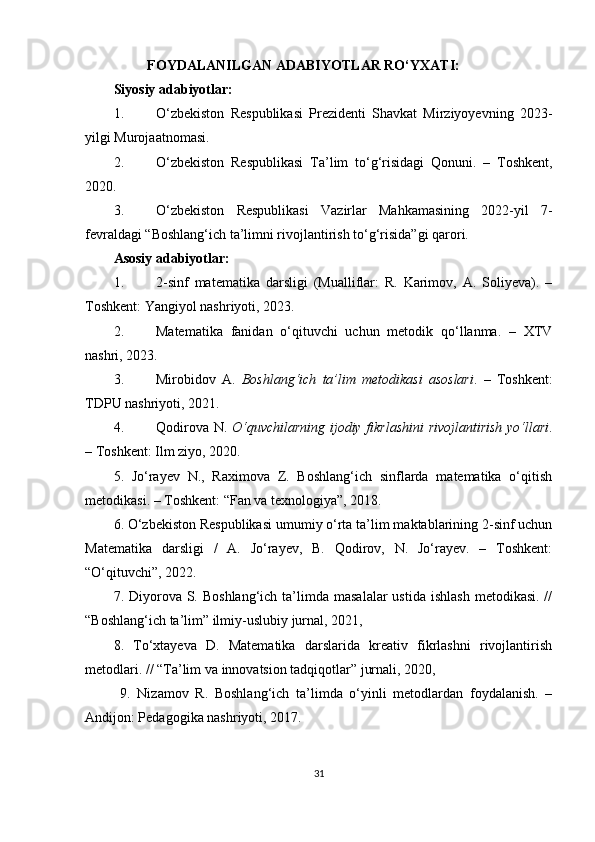                           FOYDALANILGAN ADABIYOTLAR RO‘YXATI:
Siyosiy adabiyotlar:
1. O‘zbekiston   Respublikasi   Prezidenti   Shavkat   Mirziyoyevning   2023-
yilgi Murojaatnomasi.
2. O‘zbekiston   Respublikasi   Ta’lim   to‘g‘risidagi   Qonuni.   –   Toshkent,
2020.
3. O‘zbekiston   Respublikasi   Vazirlar   Mahkamasining   2022-yil   7-
fevraldagi “Boshlang‘ich ta’limni rivojlantirish to‘g‘risida”gi qarori.
Asosiy adabiyotlar:
1. 2-sinf   matematika   darsligi   (Mualliflar:   R.   Karimov,   A.   Soliyeva).   –
Toshkent: Yangiyol nashriyoti, 2023.
2. Matematika   fanidan   o‘qituvchi   uchun   metodik   qo‘llanma.   –   XTV
nashri, 2023.
3. Mirobidov   A.   Boshlang‘ich   ta’lim   metodikasi   asoslari .   –   Toshkent:
TDPU nashriyoti, 2021.
4. Qodirova N.   O‘quvchilarning ijodiy fikrlashini  rivojlantirish yo‘llari .
– Toshkent: Ilm ziyo, 2020.
5.   Jo‘rayev   N.,   Raximova   Z.   Boshlang‘ich   sinflarda   matematika   o‘qitish
metodikasi. – Toshkent: “Fan va texnologiya”, 2018.
6. O‘zbekiston Respublikasi umumiy o‘rta ta’lim maktablarining 2-sinf uchun
Matematika   darsligi   /   A.   Jo‘rayev,   B.   Qodirov,   N.   Jo‘rayev.   –   Toshkent:
“O‘qituvchi”, 2022.
7. Diyorova  S.  Boshlang‘ich  ta’limda  masalalar  ustida  ishlash   metodikasi.  //
“Boshlang‘ich ta’lim” ilmiy-uslubiy jurnal, 2021, 
8.   To‘xtayeva   D.   Matematika   darslarida   kreativ   fikrlashni   rivojlantirish
metodlari. // “Ta’lim va innovatsion tadqiqotlar” jurnali, 2020, 
  9.   Nizamov   R.   Boshlang‘ich   ta’limda   o‘yinli   metodlardan   foydalanish.   –
Andijon: Pedagogika nashriyoti, 2017.
31 