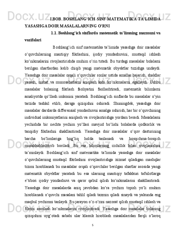                                       I.BOB.   BOSHLANG’ICH SINF MATEMATIKA TA’LIMIDA
YASASHGA DOIR MASALALARNING O’RNI
                                      1.1.   Boshlang’ich sinflarda matematik ta’limning mazmuni va
vazifalari
                                    Boshlang‘ich   sinf   matematika   ta’limida   yasashga   doir   masalalar
o‘quvchilarning   mantiqiy   fikrlashini,   ijodiy   yondashuvini,   mustaqil   ishlash
ko‘nikmalarini rivojlantirishda muhim o‘rin tutadi. Bu turdagi masalalar bolalarni
berilgan   shartlardan   kelib   chiqib   yangi   matematik   obyektlar   tuzishga   undaydi.
Yasashga doir masalalar orqali o‘quvchilar sonlar ustida amallar bajarish, shakllar
yasash,   nisbat   va   munosabatlarni   aniqlash   kabi   ko‘nikmalarni   egallaydi.   Ushbu
masalalar   bolaning   fikrlash   faoliyatini   faollashtiradi,   matematik   bilimlarni
amaliyotda  qo‘llash   imkonini   yaratadi.   Boshlang‘ich   sinflarda   bu   masalalar   o‘yin
tarzida   tashkil   etilib,   darsga   qiziqishni   oshiradi.   Shuningdek,   yasashga   doir
masalalar darslarda differensial yondashuvni amalga oshirish, har bir o‘quvchining
individual imkoniyatlarini aniqlash va rivojlantirishga yordam beradi. Masalalarni
yechishda   bir   nechta   yechim   yo‘llari   mavjud   bo‘lishi   bolalarda   ijodkorlik   va
tanqidiy   fikrlashni   shakllantiradi.   Yasashga   doir   masalalar   o‘quv   dasturining
barcha   bo‘limlariga   bog‘liq   holda   tanlanadi   va   bosqichma-bosqich
murakkablashtirib   boriladi.   Bu   esa   bilimlarning   izchillik   bilan   rivojlanishini
ta’minlaydi.   Boshlang‘ich   sinf   matematika   ta’limida   yasashga   doir   masalalar
o‘quvchilarning   mustaqil   fikrlashini   rivojlantirishga   xizmat   qiladigan   mashqlar
tizimi   hisoblanadi   bu   masalalar   orqali   o‘quvchilar   berilgan   shartlar   asosida   yangi
matematik   obyektlar   yaratadi   bu   esa   ularning   mantiqiy   tafakkuri   tafsilotlarga
e’tibori   ijodiy   yondashuvi   va   qaror   qabul   qilish   ko‘nikmalarini   shakllantiradi.
Yasashga   doir   masalalarda   aniq   javobdan   ko‘ra   yechim   topish   yo‘li   muhim
hisoblanadi   o‘quvchi   masalani   tahlil   qiladi   taxmin  qiladi   sinaydi   va   yakunda  eng
maqbul yechimni tanlaydi. Bu jarayon o‘z-o‘zini nazorat qilish mustaqil ishlash va
fikrini   asoslash   ko‘nikmalarini   rivojlantiradi.   Yasashga   doir   masalalar   bolaning
qiziqishini   uyg‘otadi   sababi   ular   klassik   hisoblash   masalalaridan   farqli   o‘laroq
5 