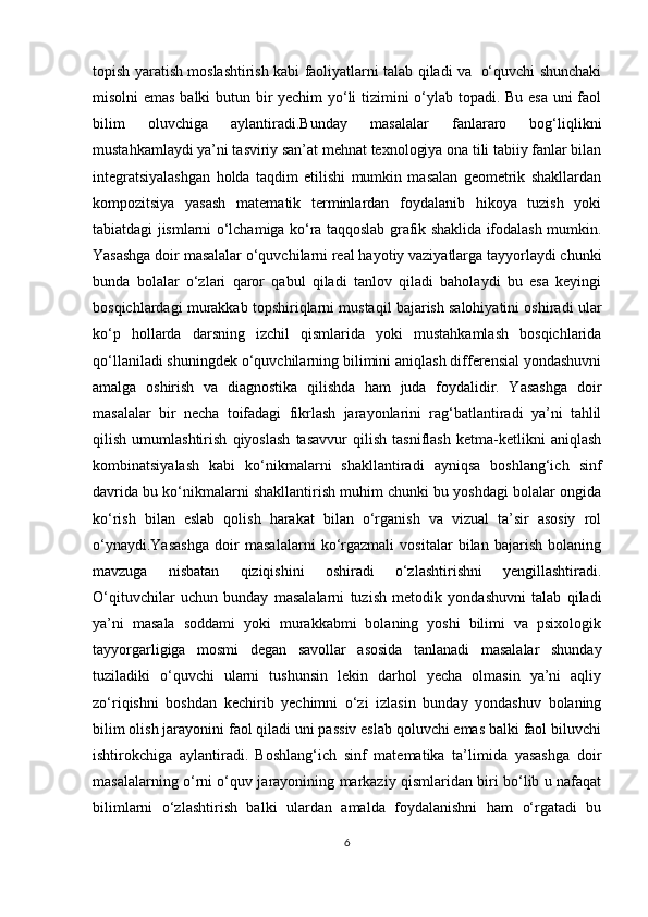 topish yaratish moslashtirish kabi faoliyatlarni talab qiladi va   o‘quvchi shunchaki
misolni emas balki butun bir yechim yo‘li tizimini o‘ylab topadi. Bu esa uni faol
bilim   oluvchiga   aylantiradi.Bunday   masalalar   fanlararo   bog‘liqlikni
mustahkamlaydi ya’ni tasviriy san’at mehnat texnologiya ona tili tabiiy fanlar bilan
integratsiyalashgan   holda   taqdim   etilishi   mumkin   masalan   geometrik   shakllardan
kompozitsiya   yasash   matematik   terminlardan   foydalanib   hikoya   tuzish   yoki
tabiatdagi jismlarni o‘lchamiga ko‘ra taqqoslab grafik shaklida ifodalash mumkin.
Yasashga doir masalalar o‘quvchilarni real hayotiy vaziyatlarga tayyorlaydi chunki
bunda   bolalar   o‘zlari   qaror   qabul   qiladi   tanlov   qiladi   baholaydi   bu   esa   keyingi
bosqichlardagi murakkab topshiriqlarni mustaqil bajarish salohiyatini oshiradi ular
ko‘p   hollarda   darsning   izchil   qismlarida   yoki   mustahkamlash   bosqichlarida
qo‘llaniladi shuningdek o‘quvchilarning bilimini aniqlash differensial yondashuvni
amalga   oshirish   va   diagnostika   qilishda   ham   juda   foydalidir.   Yasashga   doir
masalalar   bir   necha   toifadagi   fikrlash   jarayonlarini   rag‘batlantiradi   ya’ni   tahlil
qilish   umumlashtirish   qiyoslash   tasavvur   qilish   tasniflash   ketma-ketlikni   aniqlash
kombinatsiyalash   kabi   ko‘nikmalarni   shakllantiradi   ayniqsa   boshlang‘ich   sinf
davrida bu ko‘nikmalarni shakllantirish muhim chunki bu yoshdagi bolalar ongida
ko‘rish   bilan   eslab   qolish   harakat   bilan   o‘rganish   va   vizual   ta’sir   asosiy   rol
o‘ynaydi.Yasashga   doir   masalalarni   ko‘rgazmali   vositalar   bilan   bajarish   bolaning
mavzuga   nisbatan   qiziqishini   oshiradi   o‘zlashtirishni   yengillashtiradi.
O‘qituvchilar   uchun   bunday   masalalarni   tuzish   metodik   yondashuvni   talab   qiladi
ya’ni   masala   soddami   yoki   murakkabmi   bolaning   yoshi   bilimi   va   psixologik
tayyorgarligiga   mosmi   degan   savollar   asosida   tanlanadi   masalalar   shunday
tuziladiki   o‘quvchi   ularni   tushunsin   lekin   darhol   yecha   olmasin   ya’ni   aqliy
zo‘riqishni   boshdan   kechirib   yechimni   o‘zi   izlasin   bunday   yondashuv   bolaning
bilim olish jarayonini faol qiladi uni passiv eslab qoluvchi emas balki faol biluvchi
ishtirokchiga   aylantiradi.   Boshlang‘ich   sinf   matematika   ta’limida   yasashga   doir
masalalarning o‘rni o‘quv jarayonining markaziy qismlaridan biri bo‘lib u nafaqat
bilimlarni   o‘zlashtirish   balki   ulardan   amalda   foydalanishni   ham   o‘rgatadi   bu
6 