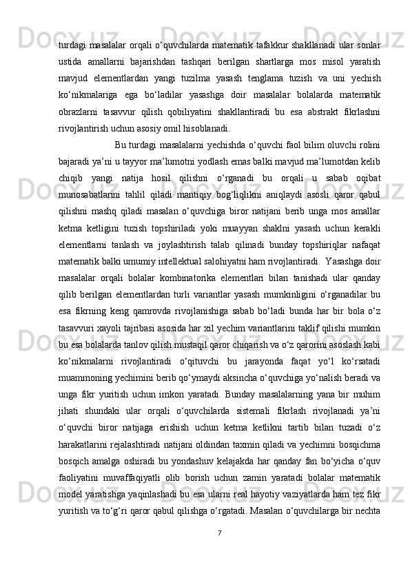 turdagi  masalalar  orqali  o‘quvchilarda matematik tafakkur  shakllanadi  ular sonlar
ustida   amallarni   bajarishdan   tashqari   berilgan   shartlarga   mos   misol   yaratish
mavjud   elementlardan   yangi   tuzilma   yasash   tenglama   tuzish   va   uni   yechish
ko‘nikmalariga   ega   bo‘ladilar   yasashga   doir   masalalar   bolalarda   matematik
obrazlarni   tasavvur   qilish   qobiliyatini   shakllantiradi   bu   esa   abstrakt   fikrlashni
rivojlantirish uchun asosiy omil hisoblanadi.
                                    Bu turdagi masalalarni yechishda o‘quvchi faol bilim oluvchi rolini
bajaradi ya’ni u tayyor ma’lumotni yodlash emas balki mavjud ma’lumotdan kelib
chiqib   yangi   natija   hosil   qilishni   o‘rganadi   bu   orqali   u   sabab   oqibat
munosabatlarini   tahlil   qiladi   mantiqiy   bog‘liqlikni   aniqlaydi   asosli   qaror   qabul
qilishni   mashq   qiladi   masalan   o‘quvchiga   biror   natijani   berib   unga   mos   amallar
ketma   ketligini   tuzish   topshiriladi   yoki   muayyan   shaklni   yasash   uchun   kerakli
elementlarni   tanlash   va   joylashtirish   talab   qilinadi   bunday   topshiriqlar   nafaqat
matematik balki umumiy intellektual salohiyatni ham rivojlantiradi.  Yasashga doir
masalalar   orqali   bolalar   kombinatorika   elementlari   bilan   tanishadi   ular   qanday
qilib   berilgan   elementlardan   turli   variantlar   yasash   mumkinligini   o‘rganadilar   bu
esa   fikrning   keng   qamrovda   rivojlanishiga   sabab   bo‘ladi   bunda   har   bir   bola   o‘z
tasavvuri xayoli tajribasi asosida har xil yechim variantlarini taklif qilishi mumkin
bu esa bolalarda tanlov qilish mustaqil qaror chiqarish va o‘z qarorini asoslash kabi
ko‘nikmalarni   rivojlantiradi   o‘qituvchi   bu   jarayonda   faqat   yo‘l   ko‘rsatadi
muammoning yechimini berib qo‘ymaydi aksincha o‘quvchiga yo‘nalish beradi va
unga   fikr   yuritish   uchun   imkon   yaratadi.   Bunday   masalalarning   yana   bir   muhim
jihati   shundaki   ular   orqali   o‘quvchilarda   sistemali   fikrlash   rivojlanadi   ya’ni
o‘quvchi   biror   natijaga   erishish   uchun   ketma   ketlikni   tartib   bilan   tuzadi   o‘z
harakatlarini rejalashtiradi natijani oldindan taxmin qiladi va yechimni bosqichma
bosqich   amalga   oshiradi   bu   yondashuv   kelajakda   har   qanday   fan   bo‘yicha   o‘quv
faoliyatini   muvaffaqiyatli   olib   borish   uchun   zamin   yaratadi   bolalar   matematik
model yaratishga yaqinlashadi bu esa ularni real hayotiy vaziyatlarda ham tez fikr
yuritish va to‘g‘ri qaror qabul qilishga o‘rgatadi. Masalan o‘quvchilarga bir nechta
7 