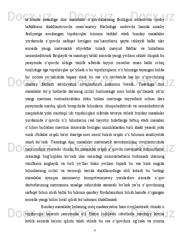 ta’limida   yasashga   doir   masalalar   o‘quvchilarning   faolligini   oshiruvchi   ijodiy
tafakkurni   shakllantiruvchi   noan’anaviy   fikrlashga   undovchi   hamda   amaliy
faoliyatga   asoslangan   topshiriqlar   tizimini   tashkil   etadi   bunday   masalalar
yordamida   o‘quvchi   nafaqat   berilgan   ma’lumotlarni   qayta   ishlaydi   balki   ular
asosida   yangi   matematik   obyektlar   tuzadi   mavjud   faktlar   va   holatlarni
umumlashtiradi farqlaydi va mantiqiy tahlil asosida yangi yechim ishlab chiqadi bu
jarayonda   o‘quvchi   oldiga   vazifa   sifatida   tayyor   misollar   emas   balki   ochiq
tuzilishga ega topshiriqlar qo‘yiladi u bu topshiriqlarni o‘z bilimiga tayangan holda
bir   nechta   yo‘nalishda   bajara   oladi   bu   esa   o‘z   navbatida   har   bir   o‘quvchining
shaxsiy   fikrlash   salohiyatini   rivojlantirish   imkonini   beradi.   Yasashga   doir
masalalar   ko‘p   hollarda   darsning   izchil   tuzilmasiga   mos   holda   qo‘llanadi   ya’ni
yangi   mavzuni   tushuntirishdan   oldin   bolani   mavzuga   tayyorlash   uchun   dars
jarayonida  mashq qilish  bosqichida bilimlarni  chuqurlashtirish  va umumlashtirish
maqsadida yoki mustaqil ish topshiriqlari sifatida tavsiya etiladi bunday masalalar
yordamida   o‘quvchi   o‘z   bilimlarini   real   hayotiy   holatlarga   tatbiq   etadi   masalan
o‘lchov birliklari mavzusi doirasida berilgan uzunliklardan turli shakl yasash yoki
sonli ifodalar orqali biror shartga mos misol tuzish orqali o‘z bilimini amaliyotda
sinab   ko‘radi.   Yasashga   doir   masalalar   matematik   savodxonlikni   rivojlantirishda
ham muhim vositadir chunki bu masalalar orqali o‘quvchi matematik tushunchalar
orasidagi   bog‘liqlikni   ko‘radi   ular   orasidagi   munosabatlarni   tushunadi   ularning
vazifasini   anglaydi   va   turli   yo‘llar   bilan   yechim   topadi   bu   esa   bola   ongida
bilimlarning   izchil   va   tarmoqli   tarzda   shakllanishiga   olib   keladi   bu   turdagi
masalalar   ayniqsa   zamonaviy   kompetensiyaviy   yondashuv   asosida   o‘quv
dasturlarining   mazmunini   amalga   oshirishda   samarali   bo‘ladi   ya’ni   o‘quvchining
nafaqat bilim olish balki bu bilimni qanday foydalanishini bilish hamda o‘rgangan
asosida yangi bilim hosil qilish ko‘nikmasi shakllanadi.
                Bunday masalalar bolaning nutq madaniyatini ham rivojlantiradi chunki u
topshiriqni   bajarish   jarayonida   o‘z   fikrini   izohlashi   isbotlashi   mantiqiy   ketma
ketlik   asosida   bayon   qilishi   talab   etiladi   bu   esa   o‘quvchini   og‘zaki   va   yozma
9