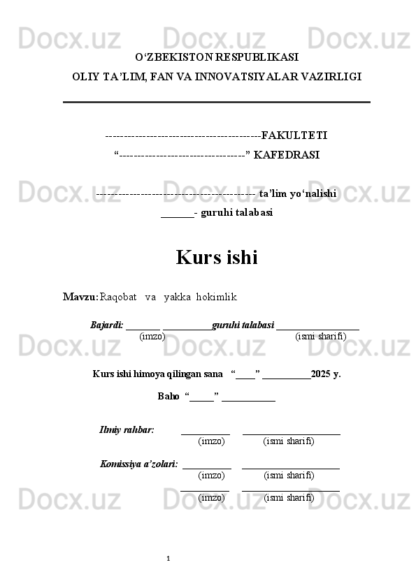1O‘ZBEKISTON RESPUBLIKASI
OLIY TA’LIM, FAN VA INNOVATSIYALAR VAZIRLI GI
------------------------------------------FAKULTETI
“----------------------------------” KAFEDRASI
------------------------------------------- ta’lim yo‘nalishi 
______- guruhi talabasi
Kurs ishi 
Mavzu : Raqobat     va     yakka    hokimlik
  Bajardi: _______  ____ _____ _ guruhi talabasi  ______ ___ ________
  (imzo)                                                       (ismi sharifi)
  
Kurs ishi himoya qilingan sana     “____” __ ___ _____20 25  y.
Baho  “_____” ____ __ _____
      Ilmiy rahbar:           __________      ____________________ 
                (imzo)                (ismi sharifi)
     Komissiya a’zolari:   __________     ____________________ 
                (imzo)                  (ismi sharifi)
                                       __________      ____________________ 
                 (imzo)                  (ismi sharifi) 