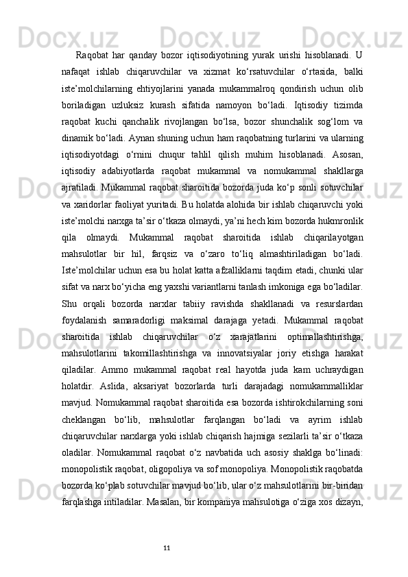 11Raqobat   har   qanday   bozor   iqtisodiyotining   yurak   urishi   hisoblanadi.   U
nafaqat   ishlab   chiqaruvchilar   va   xizmat   ko‘rsatuvchilar   o‘rtasida,   balki
iste’molchilarning   ehtiyojlarini   yanada   mukammalroq   qondirish   uchun   olib
boriladigan   uzluksiz   kurash   sifatida   namoyon   bo‘ladi.   Iqtisodiy   tizimda
raqobat   kuchi   qanchalik   rivojlangan   bo‘lsa,   bozor   shunchalik   sog‘lom   va
dinamik bo‘ladi. Aynan shuning uchun ham raqobatning turlarini va ularning
iqtisodiyotdagi   o‘rnini   chuqur   tahlil   qilish   muhim   hisoblanadi.   Asosan,
iqtisodiy   adabiyotlarda   raqobat   mukammal   va   nomukammal   shakllarga
ajratiladi.   Mukammal   raqobat   sharoitida   bozorda  juda   ko‘p  sonli   sotuvchilar
va xaridorlar faoliyat yuritadi. Bu holatda alohida bir ishlab chiqaruvchi yoki
iste’molchi narxga ta’sir o‘tkaza olmaydi, ya’ni hech kim bozorda hukmronlik
qila   olmaydi.   Mukammal   raqobat   sharoitida   ishlab   chiqarilayotgan
mahsulotlar   bir   hil,   farqsiz   va   o‘zaro   to‘liq   almashtiriladigan   bo‘ladi.
Iste’molchilar uchun esa bu holat katta afzalliklarni taqdim etadi, chunki ular
sifat va narx bo‘yicha eng yaxshi variantlarni tanlash imkoniga ega bo‘ladilar.
Shu   orqali   bozorda   narxlar   tabiiy   ravishda   shakllanadi   va   resurslardan
foydalanish   samaradorligi   maksimal   darajaga   yetadi.   Mukammal   raqobat
sharoitida   ishlab   chiqaruvchilar   o‘z   xarajatlarini   optimallashtirishga,
mahsulotlarini   takomillashtirishga   va   innovatsiyalar   joriy   etishga   harakat
qiladilar.   Ammo   mukammal   raqobat   real   hayotda   juda   kam   uchraydigan
holatdir.   Aslida,   aksariyat   bozorlarda   turli   darajadagi   nomukammalliklar
mavjud. Nomukammal raqobat sharoitida esa bozorda ishtirokchilarning soni
cheklangan   bo‘lib,   mahsulotlar   farqlangan   bo‘ladi   va   ayrim   ishlab
chiqaruvchilar narxlarga yoki ishlab chiqarish hajmiga sezilarli ta’sir o‘tkaza
oladilar.   Nomukammal   raqobat   o‘z   navbatida   uch   asosiy   shaklga   bo‘linadi:
monopolistik raqobat, oligopoliya va sof monopoliya. Monopolistik raqobatda
bozorda ko‘plab sotuvchilar mavjud bo‘lib, ular o‘z mahsulotlarini bir-biridan
farqlashga intiladilar. Masalan, bir kompaniya mahsulotiga o‘ziga xos dizayn, 