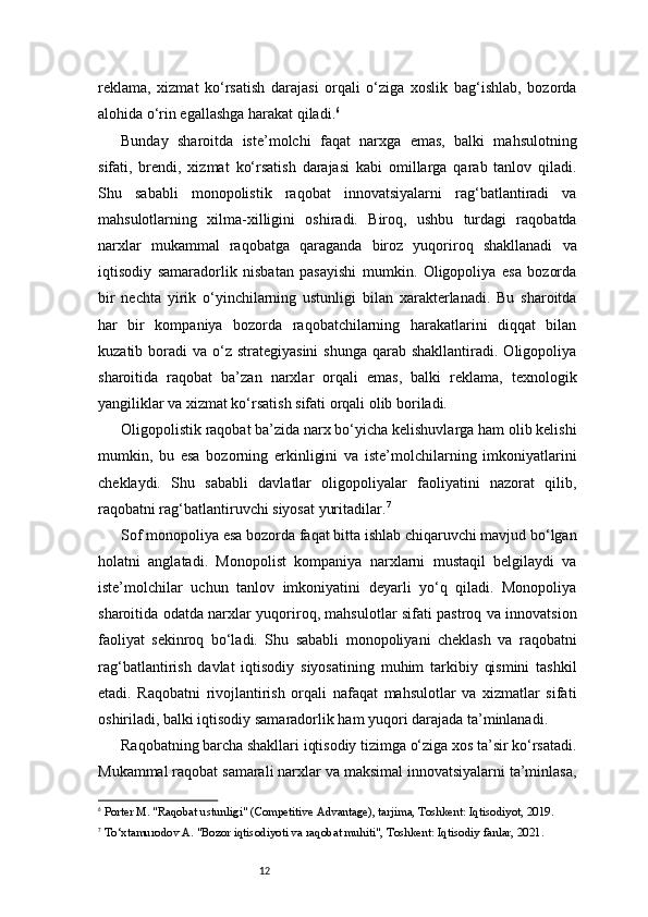 12reklama,   xizmat   ko‘rsatish   darajasi   orqali   o‘ziga   xoslik   bag‘ishlab,   bozorda
alohida o‘rin egallashga harakat qiladi. 6
Bunday   sharoitda   iste’molchi   faqat   narxga   emas,   balki   mahsulotning
sifati,   brendi,   xizmat   ko‘rsatish   darajasi   kabi   omillarga   qarab   tanlov   qiladi.
Shu   sababli   monopolistik   raqobat   innovatsiyalarni   rag‘batlantiradi   va
mahsulotlarning   xilma-xilligini   oshiradi.   Biroq,   ushbu   turdagi   raqobatda
narxlar   mukammal   raqobatga   qaraganda   biroz   yuqoriroq   shakllanadi   va
iqtisodiy   samaradorlik   nisbatan   pasayishi   mumkin.   Oligopoliya   esa   bozorda
bir   nechta   yirik   o‘yinchilarning   ustunligi   bilan   xarakterlanadi.   Bu   sharoitda
har   bir   kompaniya   bozorda   raqobatchilarning   harakatlarini   diqqat   bilan
kuzatib boradi   va o‘z  strategiyasini   shunga  qarab shakllantiradi.  Oligopoliya
sharoitida   raqobat   ba’zan   narxlar   orqali   emas,   balki   reklama,   texnologik
yangiliklar va xizmat ko‘rsatish sifati orqali olib boriladi.
Oligopolistik raqobat ba’zida narx bo‘yicha kelishuvlarga ham olib kelishi
mumkin,   bu   esa   bozorning   erkinligini   va   iste’molchilarning   imkoniyatlarini
cheklaydi.   Shu   sababli   davlatlar   oligopoliyalar   faoliyatini   nazorat   qilib,
raqobatni rag‘batlantiruvchi siyosat yuritadilar. 7
Sof monopoliya esa bozorda faqat bitta ishlab chiqaruvchi mavjud bo‘lgan
holatni   anglatadi.   Monopolist   kompaniya   narxlarni   mustaqil   belgilaydi   va
iste’molchilar   uchun   tanlov   imkoniyatini   deyarli   yo‘q   qiladi.   Monopoliya
sharoitida odatda narxlar yuqoriroq, mahsulotlar sifati pastroq va innovatsion
faoliyat   sekinroq   bo‘ladi.   Shu   sababli   monopoliyani   cheklash   va   raqobatni
rag‘batlantirish   davlat   iqtisodiy   siyosatining   muhim   tarkibiy   qismini   tashkil
etadi.   Raqobatni   rivojlantirish   orqali   nafaqat   mahsulotlar   va   xizmatlar   sifati
oshiriladi, balki iqtisodiy samaradorlik ham yuqori darajada ta’minlanadi.
Raqobatning barcha shakllari iqtisodiy tizimga o‘ziga xos ta’sir ko‘rsatadi.
Mukammal raqobat samarali narxlar va maksimal innovatsiyalarni ta’minlasa,
6
  Porter M. "Raqobat ustunligi" (Competitive Advantage), tarjima, Toshkent: Iqtisodiyot, 2019.
7
  To‘xtamurodov A. "Bozor iqtisodiyoti va raqobat muhiti", Toshkent: Iqtisodiy fanlar, 2021. 