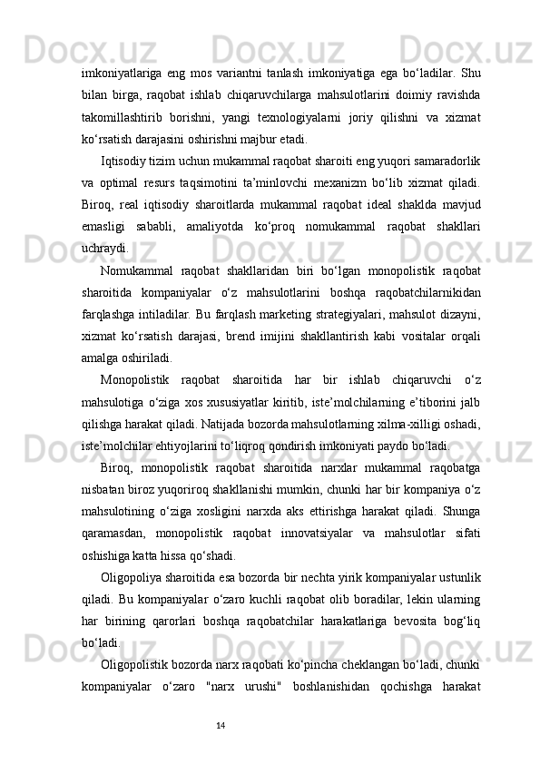 14imkoniyatlariga   eng   mos   variantni   tanlash   imkoniyatiga   ega   bo‘ladilar.   Shu
bilan   birga,   raqobat   ishlab   chiqaruvchilarga   mahsulotlarini   doimiy   ravishda
takomillashtirib   borishni,   yangi   texnologiyalarni   joriy   qilishni   va   xizmat
ko‘rsatish darajasini oshirishni majbur etadi.
Iqtisodiy tizim uchun mukammal raqobat sharoiti eng yuqori samaradorlik
va   optimal   resurs   taqsimotini   ta’minlovchi   mexanizm   bo‘lib   xizmat   qiladi.
Biroq,   real   iqtisodiy   sharoitlarda   mukammal   raqobat   ideal   shaklda   mavjud
emasligi   sababli,   amaliyotda   ko‘proq   nomukammal   raqobat   shakllari
uchraydi.
Nomukammal   raqobat   shakllaridan   biri   bo‘lgan   monopolistik   raqobat
sharoitida   kompaniyalar   o‘z   mahsulotlarini   boshqa   raqobatchilarnikidan
farqlashga intiladilar. Bu farqlash marketing strategiyalari, mahsulot  dizayni,
xizmat   ko‘rsatish   darajasi,   brend   imijini   shakllantirish   kabi   vositalar   orqali
amalga oshiriladi.
Monopolistik   raqobat   sharoitida   har   bir   ishlab   chiqaruvchi   o‘z
mahsulotiga   o‘ziga   xos   xususiyatlar   kiritib,   iste’molchilarning   e’tiborini   jalb
qilishga harakat qiladi. Natijada bozorda mahsulotlarning xilma-xilligi oshadi,
iste’molchilar ehtiyojlarini to‘liqroq qondirish imkoniyati paydo bo‘ladi.
Biroq,   monopolistik   raqobat   sharoitida   narxlar   mukammal   raqobatga
nisbatan biroz yuqoriroq shakllanishi mumkin, chunki har bir kompaniya o‘z
mahsulotining   o‘ziga   xosligini   narxda   aks   ettirishga   harakat   qiladi.   Shunga
qaramasdan,   monopolistik   raqobat   innovatsiyalar   va   mahsulotlar   sifati
oshishiga katta hissa qo‘shadi.
Oligopoliya sharoitida esa bozorda bir nechta yirik kompaniyalar ustunlik
qiladi.   Bu   kompaniyalar   o‘zaro   kuchli   raqobat   olib   boradilar,   lekin   ularning
har   birining   qarorlari   boshqa   raqobatchilar   harakatlariga   bevosita   bog‘liq
bo‘ladi.
Oligopolistik bozorda narx raqobati ko‘pincha cheklangan bo‘ladi, chunki
kompaniyalar   o‘zaro   "narx   urushi"   boshlanishidan   qochishga   harakat 
