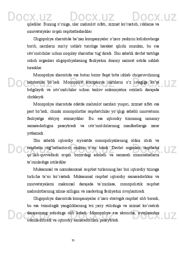 15qiladilar.  Buning   o‘rniga,  ular   mahsulot  sifati,  xizmat  ko‘rsatish,  reklama  va
innovatsiyalar orqali raqobatlashadilar.
Oligopoliya sharoitida ba’zan kompaniyalar o‘zaro yashirin kelishuvlarga
borib,   narxlarni   sun'iy   ushlab   turishga   harakat   qilishi   mumkin,   bu   esa
iste’molchilar uchun noqulay sharoitlar tug‘diradi. Shu sababli davlat tartibga
solish   organlari   oligopoliyalarning   faoliyatini   doimiy   nazorat   ostida   ushlab
turadilar.
Monopoliya sharoitida esa butun bozor faqat bitta ishlab chiqaruvchining
nazoratida   bo‘ladi.   Monopolist   kompaniya   narxlarni   o‘z   istagiga   ko‘ra
belgilaydi   va   iste’molchilar   uchun   tanlov   imkoniyatini   sezilarli   darajada
cheklaydi.
Monopoliya sharoitida odatda mahsulot  narxlari  yuqori, xizmat  sifati esa
past  bo‘ladi,  chunki  monopolistlar   raqobatchilar  yo‘qligi   sababli  innovatsion
faoliyatga   ehtiyoj   sezmaydilar.   Bu   esa   iqtisodiy   tizimning   umumiy
samaradorligini   pasaytiradi   va   iste’molchilarning   manfaatlariga   zarar
yetkazadi.
Shu   sababli   iqtisodiy   siyosatda   monopoliyalarning   oldini   olish   va
raqobatni   rag‘batlantirish   muhim   o‘rin   tutadi.   Davlat   organlari   raqobatni
qo‘llab-quvvatlash   orqali   bozordagi   adolatli   va   samarali   munosabatlarni
ta’minlashga intiladilar.
Mukammal va nomukammal raqobat turlarining har biri iqtisodiy tizimga
turlicha   ta’sir   ko‘rsatadi.   Mukammal   raqobat   iqtisodiy   samaradorlikni   va
innovatsiyalarni   maksimal   darajada   ta’minlasa,   monopolistik   raqobat
mahsulotlarning xilma-xilligini va marketing faoliyatini rivojlantiradi.
Oligopoliya sharoitida kompaniyalar o‘zaro strategik raqobat olib boradi,
bu   esa   texnologik   yangiliklarning   tez   joriy   etilishiga   va   xizmat   ko‘rsatish
darajasining   oshishiga   olib   keladi.   Monopoliya   esa   aksincha,   rivojlanishni
sekinlashtiradi va iqtisodiy samaradorlikni pasaytiradi. 