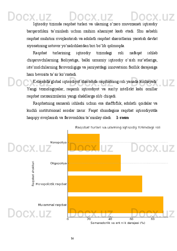 16Iqtisodiy   tizimda   raqobat   turlari   va   ularning   o‘zaro   muvozanati   iqtisodiy
barqarorlikni   ta’minlash   uchun   muhim   ahamiyat   kasb   etadi.   Shu   sababli
raqobat muhitini rivojlantirish va adolatli raqobat sharoitlarini yaratish davlat
siyosatining ustuvor yo‘nalishlaridan biri bo‘lib qolmoqda.
Raqobat   turlarining   iqtisodiy   tizimdagi   roli   nafaqat   ishlab
chiqaruvchilarning   faoliyatiga,   balki   umumiy   iqtisodiy   o‘sish   sur’atlariga,
iste’molchilarning farovonligiga va jamiyatdagi innovatsion faollik darajasiga
ham bevosita ta’sir ko‘rsatadi.
Kelajakda global iqtisodiyot sharoitida raqobatning roli yanada kuchayadi.
Yangi   texnologiyalar,   raqamli   iqtisodiyot   va   sun'iy   intellekt   kabi   omillar
raqobat mexanizmlarini yangi shakllarga olib chiqadi.
Raqobatning   samarali   ishlashi   uchun   esa   shaffoflik,   adolatli   qoidalar   va
kuchli   institutsional   asoslar   zarur.   Faqat   shundagina   raqobat   iqtisodiyotda
haqiqiy rivojlanish va farovonlikni ta’minlay oladi.     1-rasm 