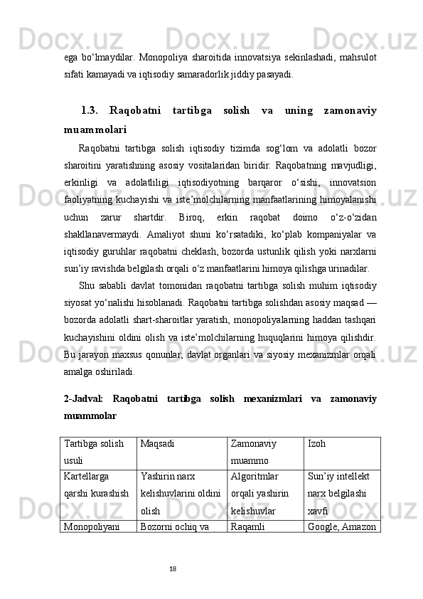 18ega   bo‘lmaydilar.   Monopoliya   sharoitida   innovatsiya   sekinlashadi,   mahsulot
sifati kamayadi va iqtisodiy samaradorlik jiddiy pasayadi.
1.3.   Raqobatni   tartibga   solish   va   uning   zamonaviy
muammolari
Raqobatni   tartibga   solish   iqtisodiy   tizimda   sog‘lom   va   adolatli   bozor
sharoitini   yaratishning   asosiy   vositalaridan   biridir.   Raqobatning   mavjudligi,
erkinligi   va   adolatliligi   iqtisodiyotning   barqaror   o‘sishi,   innovatsion
faoliyatning   kuchayishi   va   iste’molchilarning   manfaatlarining   himoyalanishi
uchun   zarur   shartdir.   Biroq,   erkin   raqobat   doimo   o‘z-o‘zidan
shakllanavermaydi.   Amaliyot   shuni   ko‘rsatadiki,   ko‘plab   kompaniyalar   va
iqtisodiy   guruhlar   raqobatni   cheklash,   bozorda   ustunlik   qilish   yoki   narxlarni
sun’iy ravishda belgilash orqali o‘z manfaatlarini himoya qilishga urinadilar.
Shu   sababli   davlat   tomonidan   raqobatni   tartibga   solish   muhim   iqtisodiy
siyosat yo‘nalishi hisoblanadi. Raqobatni tartibga solishdan asosiy maqsad —
bozorda adolatli shart-sharoitlar  yaratish, monopoliyalarning haddan tashqari
kuchayishini   oldini   olish   va   iste’molchilarning   huquqlarini   himoya   qilishdir.
Bu jarayon maxsus qonunlar, davlat organlari va siyosiy mexanizmlar orqali
amalga oshiriladi.
2- Jadval:   Raqobatni   tartibga   solish   mexanizmlari   va   zamonaviy
muammolar
Tartibga solish 
usuli Maqsadi Zamonaviy 
muammo Izoh
Kartellarga 
qarshi kurashish Yashirin narx 
kelishuvlarini oldini
olish Algoritmlar 
orqali yashirin 
kelishuvlar Sun’iy intellekt 
narx belgilashi 
xavfi
Monopoliyani  Bozorni ochiq va  Raqamli  Google, Amazon 