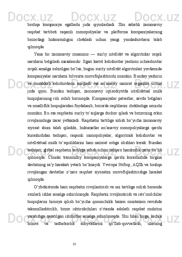 21boshqa   kompaniya   egallashi   juda   qiyinlashadi.   Shu   sababli   zamonaviy
raqobat   tartiboti   raqamli   monopoliyalar   va   platforma   kompaniyalarning
bozordagi   hukmronligini   cheklash   uchun   yangi   yondashuvlarni   talab
qilmoqda.
Yana   bir   zamonaviy   muammo   —   sun'iy   intellekt   va   algoritmlar   orqali
narxlarni belgilash masalasidir. Ilgari kartel kelishuvlar yashirin uchrashuvlar
orqali amalga oshirilgan bo‘lsa, bugun sun'iy intellekt algoritmlari yordamida
kompaniyalar narxlarni bilvosita muvofiqlashtirishi mumkin. Bunday yashirin
va   murakkab   kelishuvlarni   aniqlash   esa   an’anaviy   nazorat   organlari   uchun
juda   qiyin.   Bundan   tashqari,   zamonaviy   iqtisodiyotda   intellektual   mulk
huquqlarining   roli   oshib   bormoqda.   Kompaniyalar   patentlar,   savdo   belgilari
va mualliflik huquqlaridan foydalanib, bozorda raqiblarini cheklashga urinishi
mumkin. Bu esa raqobatni sun'iy to‘siqlarga duchor qiladi va bozorning erkin
rivojlanishiga  zarar  yetkazadi.  Raqobatni  tartibga solish  bo‘yicha zamonaviy
siyosat   shuni   talab   qiladiki,   hukumatlar   an’anaviy   monopoliyalarga   qarshi
kurashishdan   tashqari,   raqamli   monopoliyalar,   algoritmik   kelishuvlar   va
intellektual   mulk   to‘sqinliklarini   ham   nazorat   ostiga   olishlari   kerak.   Bundan
tashqari, global raqobatni tartibga solish uchun xalqaro hamkorlik zarur bo‘lib
qolmoqda.   Chunki   transmilliy   kompaniyalarga   qarshi   kurashishda   birgina
davlatning sa’y-harakati yetarli bo‘lmaydi. Yevropa Ittifoqi, AQSh va boshqa
rivojlangan   davlatlar   o‘zaro   raqobat   siyosatini   muvofiqlashtirishga   harakat
qilmoqda.
O‘zbekistonda ham raqobatni rivojlantirish va uni tartibga solish borasida
sezilarli ishlar amalga oshirilmoqda. Raqobatni rivojlantirish va iste’molchilar
huquqlarini   himoya   qilish   bo‘yicha   qonunchilik   bazasi   muntazam   ravishda
takomillashtirilib,   bozor   ishtirokchilari   o‘rtasida   adolatli   raqobat   muhitini
yaratishga qaratilgan islohotlar amalga oshirilmoqda. Shu bilan birga, kichik
biznes   va   tadbirkorlik   subyektlarini   qo‘llab-quvvatlash,   ularning 