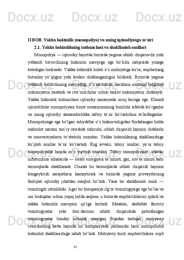 23II BOB. Yakka hokimlik (monopoliya) va uning iqtisodiyotga ta’siri
2.1. Yakka hokimlikning tushunchasi va shakllanish omillari
Monopoliya — iqtisodiy hayotda bozorda yagona ishlab chiqaruvchi yoki
yetkazib   beruvchining   hukmron   mavqega   ega   bo‘lishi   natijasida   yuzaga
keladigan hodisadir. Yakka hokimlik holati o‘z mohiyatiga ko‘ra, raqobatning
butunlay   yo‘qligini   yoki   keskin   cheklanganligini   bildiradi.   Bozorda   yagona
yetkazib beruvchining mavjudligi, o‘z navbatida, narxlarni mustaqil belgilash
imkoniyatini  yaratadi  va iste’molchilar  uchun tanlov imkoniyatini  cheklaydi.
Yakka   hokimlik   tushunchasi   iqtisodiy   nazariyada   uzoq   tarixga   ega.   Klassik
iqtisodchilar monopoliyani bozor mexanizmining buzilishi sifatida ko‘rganlar
va   uning   iqtisodiy   samaradorlikka   salbiy   ta’sir   ko‘rsatishini   ta’kidlaganlar.
Monopoliyaga ega bo‘lgan subyektlar o‘z hukmronligidan foydalangan holda
mahsulot narxini sun’iy ravishda oshirishi, ishlab chiqarish hajmini cheklashi
va   innovatsiyalarni   to‘xtatishi   mumkin.   Yakka   hokimlikning   shakllanishiga
ko‘plab   omillar   ta’sir   ko‘rsatadi.   Eng   avvalo,   tabiiy   omillar,   ya’ni   tabiiy
monopoliyalar   haqida   so‘z   yuritish   mumkin.   Tabiiy   monopoliyalar,   odatda,
infratuzilma sohalarida — elektr energiyasi ta’minoti, gaz, suv ta’minoti kabi
tarmoqlarda   shakllanadi.   Chunki   bu   tarmoqlarda   ishlab   chiqarish   hajmini
kengaytirish   xarajatlarni   kamaytiradi   va   bozorda   yagona   provayderning
faoliyati   iqtisodiy   jihatdan   maqbul   bo‘ladi.   Yana   bir   shakllanish   omili   —
texnologik ustunlikdir. Agar bir kompaniya ilg‘or texnologiyaga ega bo‘lsa va
uni boshqalar uchun yopiq holda saqlasa, u bozorda raqobatchilarsiz qoladi va
yakka   hokimlik   mavqeini   qo‘lga   kiritadi.   Masalan,   dastlabki   fazoviy
texnologiyalar   yoki   dori-darmon   ishlab   chiqarishda   patentlangan
texnologiyalar   bunday   ustunlik   yaratgan.   Bundan   tashqari,   moliyaviy
resurslarning   katta   hajmda   bir   kompaniyada   jamlanishi   ham   monopolistik
hokimlik   shakllanishiga   sabab   bo‘ladi.   Moliyaviy   kuch   raqobatchilarni   siqib 