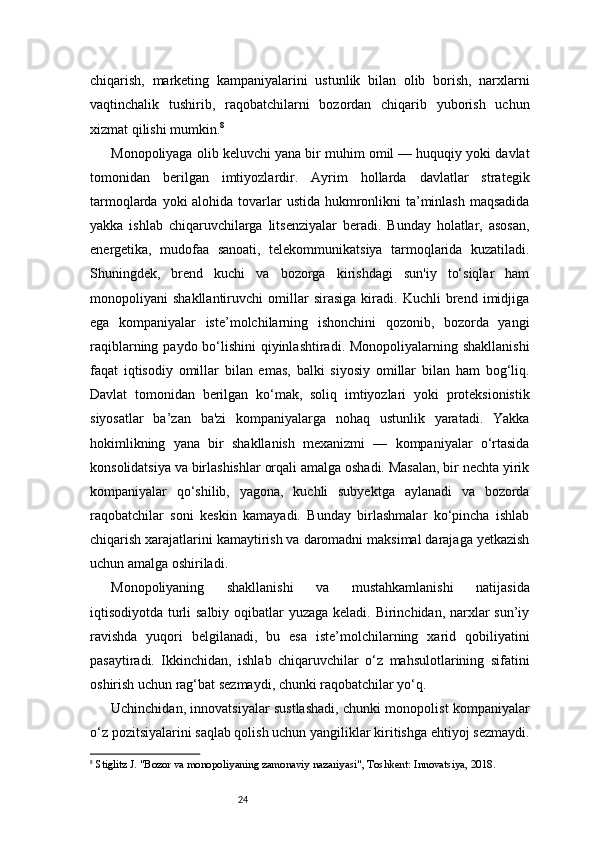 24chiqarish,   marketing   kampaniyalarini   ustunlik   bilan   olib   borish,   narxlarni
vaqtinchalik   tushirib,   raqobatchilarni   bozordan   chiqarib   yuborish   uchun
xizmat qilishi mumkin. 8
Monopoliyaga olib keluvchi yana bir muhim omil — huquqiy yoki davlat
tomonidan   berilgan   imtiyozlardir.   Ayrim   hollarda   davlatlar   strategik
tarmoqlarda yoki alohida tovarlar  ustida hukmronlikni ta’minlash maqsadida
yakka   ishlab   chiqaruvchilarga   litsenziyalar   beradi.   Bunday   holatlar,   asosan,
energetika,   mudofaa   sanoati,   telekommunikatsiya   tarmoqlarida   kuzatiladi.
Shuningdek,   brend   kuchi   va   bozorga   kirishdagi   sun'iy   to‘siqlar   ham
monopoliyani   shakllantiruvchi   omillar   sirasiga   kiradi.   Kuchli   brend   imidjiga
ega   kompaniyalar   iste’molchilarning   ishonchini   qozonib,   bozorda   yangi
raqiblarning paydo bo‘lishini qiyinlashtiradi. Monopoliyalarning shakllanishi
faqat   iqtisodiy   omillar   bilan   emas,   balki   siyosiy   omillar   bilan   ham   bog‘liq.
Davlat   tomonidan   berilgan   ko‘mak,   soliq   imtiyozlari   yoki   proteksionistik
siyosatlar   ba’zan   ba'zi   kompaniyalarga   nohaq   ustunlik   yaratadi.   Yakka
hokimlikning   yana   bir   shakllanish   mexanizmi   —   kompaniyalar   o‘rtasida
konsolidatsiya va birlashishlar orqali amalga oshadi. Masalan, bir nechta yirik
kompaniyalar   qo‘shilib,   yagona,   kuchli   subyektga   aylanadi   va   bozorda
raqobatchilar   soni   keskin   kamayadi.   Bunday   birlashmalar   ko‘pincha   ishlab
chiqarish xarajatlarini kamaytirish va daromadni maksimal darajaga yetkazish
uchun amalga oshiriladi.
Monopoliyaning   shakllanishi   va   mustahkamlanishi   natijasida
iqtisodiyotda turli  salbiy oqibatlar yuzaga keladi. Birinchidan, narxlar sun’iy
ravishda   yuqori   belgilanadi,   bu   esa   iste’molchilarning   xarid   qobiliyatini
pasaytiradi.   Ikkinchidan,   ishlab   chiqaruvchilar   o‘z   mahsulotlarining   sifatini
oshirish uchun rag‘bat sezmaydi, chunki raqobatchilar yo‘q.
Uchinchidan, innovatsiyalar sustlashadi, chunki monopolist kompaniyalar
o‘z pozitsiyalarini saqlab qolish uchun yangiliklar kiritishga ehtiyoj sezmaydi.
8
  Stiglitz J. "Bozor va monopoliyaning zamonaviy nazariyasi", Toshkent: Innovatsiya, 2018. 