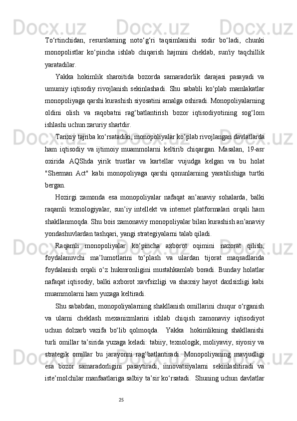 25To‘rtinchidan,   resurslarning   noto‘g‘ri   taqsimlanishi   sodir   bo‘ladi,   chunki
monopolistlar   ko‘pincha   ishlab   chiqarish   hajmini   cheklab,   sun'iy   taqchillik
yaratadilar.
Yakka   hokimlik   sharoitida   bozorda   samaradorlik   darajasi   pasayadi   va
umumiy   iqtisodiy   rivojlanish   sekinlashadi.   Shu   sababli   ko‘plab   mamlakatlar
monopoliyaga qarshi kurashish siyosatini amalga oshiradi. Monopoliyalarning
oldini   olish   va   raqobatni   rag‘batlantirish   bozor   iqtisodiyotining   sog‘lom
ishlashi uchun zaruriy shartdir.
Tarixiy tajriba ko‘rsatadiki, monopoliyalar ko‘plab rivojlangan davlatlarda
ham   iqtisodiy   va   ijtimoiy   muammolarni   keltirib   chiqargan.   Masalan,   19-asr
oxirida   AQShda   yirik   trustlar   va   kartellar   vujudga   kelgan   va   bu   holat
"Sherman   Act"   kabi   monopoliyaga   qarshi   qonunlarning   yaratilishiga   turtki
bergan.
Hozirgi   zamonda   esa   monopoliyalar   nafaqat   an’anaviy   sohalarda,   balki
raqamli   texnologiyalar,   sun’iy   intellekt   va   internet   platformalari   orqali   ham
shakllanmoqda. Shu bois zamonaviy monopoliyalar bilan kurashish an’anaviy
yondashuvlardan tashqari, yangi strategiyalarni talab qiladi.
Raqamli   monopoliyalar   ko‘pincha   axborot   oqimini   nazorat   qilish,
foydalanuvchi   ma’lumotlarini   to‘plash   va   ulardan   tijorat   maqsadlarida
foydalanish   orqali   o‘z   hukmronligini   mustahkamlab   boradi.   Bunday   holatlar
nafaqat   iqtisodiy,   balki   axborot   xavfsizligi   va   shaxsiy   hayot   daxlsizligi   kabi
muammolarni ham yuzaga keltiradi.
Shu sababdan, monopoliyalarning shakllanish omillarini chuqur o‘rganish
va   ularni   cheklash   mexanizmlarini   ishlab   chiqish   zamonaviy   iqtisodiyot
uchun   dolzarb   vazifa   bo‘lib   qolmoqda.     Yakka     hokimlikning   shakllanishi
turli omillar ta’sirida yuzaga keladi: tabiiy, texnologik, moliyaviy, siyosiy va
strategik   omillar   bu   jarayonni   rag‘batlantiradi.   Monopoliyaning   mavjudligi
esa   bozor   samaradorligini   pasaytiradi,   innovatsiyalarni   sekinlashtiradi   va
iste’molchilar manfaatlariga salbiy ta’sir ko‘rsatadi.  Shuning uchun davlatlar 